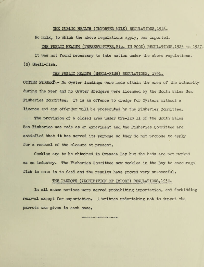 THE PUBLIC HEALTH (IMPORTED MUK) REGULATIONS,1956, No milk, to which the above regulations apply, was imported5 THE PUBLIC HEALTH (PRESERVATIVES .Etc. IN FOOD) REGULATIONS ,1925 to 1927, It was not found necessary to take action under the above regulations. (2) Shell-fish. THE PUBLIC HEALTH (SHELL-FISH) REGULATIONS, 1934, OYSTER FISHERjf.- No Oyster landings were i.iade within the area of the Authority during the year and no Oyster dredgers were licensed by the South ’Tales Sea Fisheries Committee. It is an offence to dredge for Oysters without a licence and any offender will be prosecuted by the Fisheries Committee. The provision of a closed area under bye-law 11 of the South T7ales Sea Fisheries was made as an experiment and the Fisheries Committee are satisfied that it has served its purpose so they do not propose to apply for a renewal of the closure at present. Cockles are to be obtained in Swansea Bay but the beds sire not worked as an industry. The Fisheries Committee sow cockles in the Bay to encourage fish to came in to feed and the results have proved very si'icessful. THE PARROTS (PROHIBITION OF IMPORT) REGULATIONS,1930° In all cases notices were served prohibiting importation, and forbidding removal except for exportation. A ^Written undertaking not to import the parrots was given in each case.