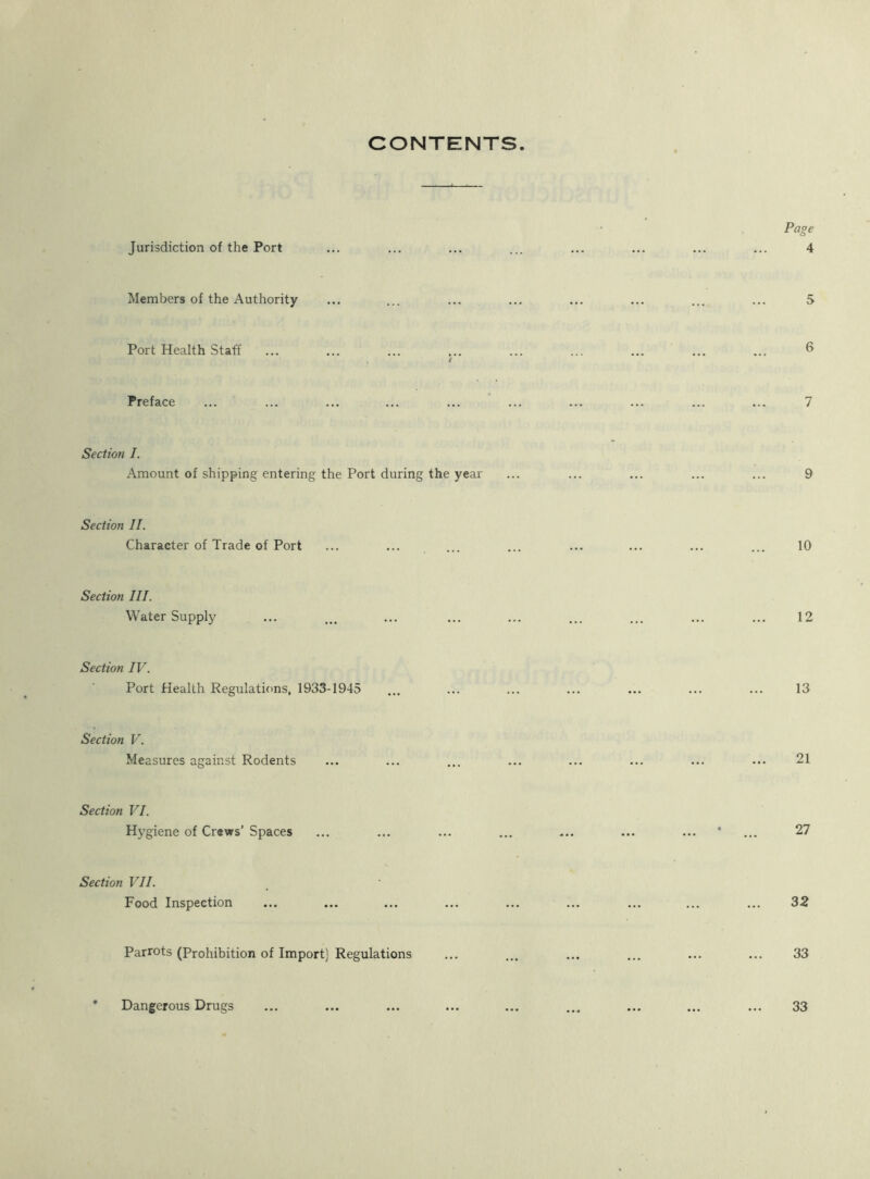 CONTENTS Jurisdiction of the Port Members of the Authority Port Health Staff I Preface Section I. Amount of shipping entering the Port during the year Section II. Character of Trade of Port Section III. Water Supply Section IV. Port Health Regulations, 1933-1945 Section V. Me asures against Rodents Section VI. Hygiene of Crews’ Spaces Section VII. Food Inspection Parrots (Prohibition of Import) Regulations Dangerous Drugs