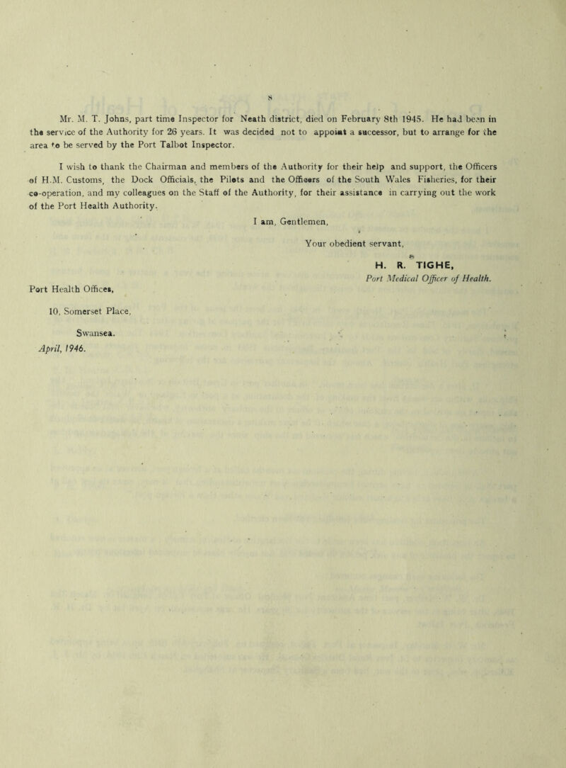 Mr. M. T. Johns, part time Inspector for Neath district, died on February 8th 1945. He had been in the service of the Authority for 26 years. It was decided not to appoiat a successor, but to arrange for the area to be served by the Port Talbot Inspector. I wish to thank the Chairman and members of the Authority for their help and support, the Officers of H.M. Customs, the Dock Officials, the Pilots and the Officers of the South Wales Fisheries, for their co-operation, and my colleagues on the Staff of the Authority, for their assistance in carrying out the work of the Port Health Authority. I am, Gentlemen, Port Health Offices, 10, Somerset Place, Swansea. April, 1946. Your obedient servant, H. R. TIGHE, Port Medical Officer of Health.