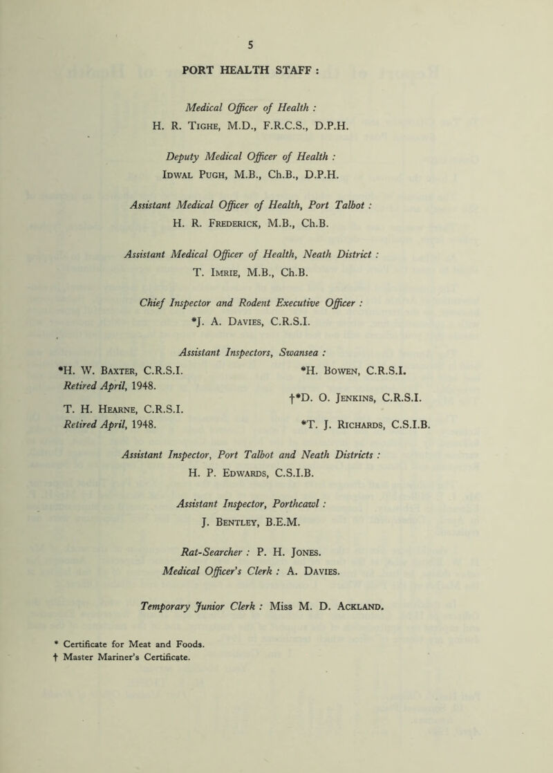PORT HEALTH STAFF : Medical Officer of Health : H. R. Tighe, M.D., F.R.C.S., D.P.H. Deputy Medical Officer of Health : Idwal Pugh, M.B., Ch.B., D.P.H. Assistant Medical Officer of Health, Port Talbot : H. R. Frederick, M.B., Ch.B. Assistant Medical Officer of Health, Neath District : T. Imrie, M.B., Ch.B. Chief Inspector and Rodent Executive Officer : •J. A. Davies, C.R.S.I. Assistant Inspectors, Swansea : *H. W. Baxter, C.R.S.I. *H. Bowen, C.R.S.I. Retired April, 1948. f*D. O. Jenkins, C.R.S.I. T. H. Hearne, C.R.S.I. Retired April, 1948. *T. J. Richards, C.S.I.B. Assistant Inspector, Port Talbot and Neath Districts : H. P. Edwards, C.S.I.B. Assistant Inspector, Porthcawl: J. Bentley, B.E.M. Rat-Searcher : P. H. Jones. Medical Officer’s Clerk : A. Davies. Temporary Junior Clerk : Miss M. D. Ackland. * Certificate for Meat and Foods, t Master Mariner’s Certificate.