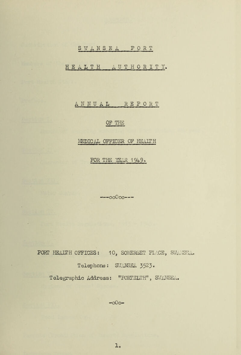 s y: a n s e l PORT HEALTH i. U T H 0 R I T Y. ANNUAL REPORT OF TIYE IvEDIC/iL OFFICER OF HEALTH FOR THE YEL'Al 1949^ ooOoo PORT HEAITH OPPICES: 10, SOJ.YERSET PL.YCE, Telephone: 5523- Telegraphic Address: PORTELTH , S'UiJMSEi.. oOo- 1