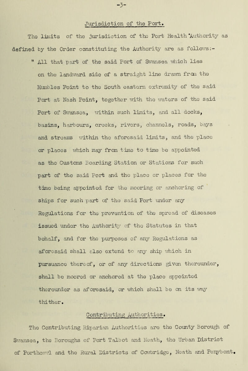 Jurisdiction of the Port« Tho limits of the jurisdiction of the Port Health'Authority as defined by the Order constituting the Authority are as follov/s:- ” All that part of the said Port of Sv/ansea ydiich lies on the landvyard side of a straight line dra-wn fran the Mun^bles Point to tho South eastern extremity of the said Port at Nash Point, together v/ith tho waters of tho said Port of Swansea, within such limits, and all docks, basins, harbours, creeks, rivers, channels, roads, bays and streams v/ithin tho aforesaid limits, and the place or places \yhich may from time to time be appointed as tho Customs Boarding Station or Stations for such part of the said Port and the place or places for the time being appointed for the mooring or anchoring of ships for such part of tho said Port under any Regulations for the prevention of the spread of diseases issued under the Authority of the Statutes in that behalf, and for tho purposes of any Regulations as aforesaid shall a.lso extend to any ship which in pursuance thereof, or of any directions given thereunder, shall be moored or anchored at the place appointed thereunder as aforesaid, or Virhich shall be on its xmy thither. Contributing Authorities. The Contributing Riparian Authorities are the County Borough of Siyansea, the Boroughs of Port Talbot and Neath, tho Urban District of Porthcawl and the Rural Districts of Cowbridge, Neath and Per^^bont*