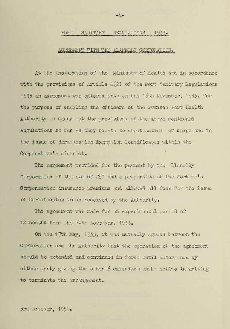 -i,- FOHT SimTim EEGUU.TIONS 1933» AGR]j:EI'.-IEMP \7ITH THE IXAJffilXY G0RPQRA.TI0N. At the instigation of the Ministry of Health and in accordance v/ith the provisions of Article A(2) of the Port Sanitary PLegulations 1933 an agreement was entered into on the 16th November, 1933? for the purpose of enabling the officers of the Sv/ansea Port Health Authority to carry out the provisions of the above mentioned Regulations so far as they relate to deratisation of ships and to the issue of deratisation Exemption Gontifioatos v/ithin the Corporation’s district, Tho agreement provided for the paommnt by the Llanelly Corporation of the simi of £50 and a proportion of tho Workmen’s Compensation insurance premiums and allowed all fees for the issue of Certificates to bo received by tho Authority, The agreement was iiiade for an experimental period of 12 months from the 20th November, 1933* On the 17th May, 1935? it was mutually agreed boWeen the Corporation and the Authority that the operation of tho agreement should bo extended and continued in force until determined by either party giving tho other 6 calendar months notice in witing to terminate the arrangement. 3rd October, 1950