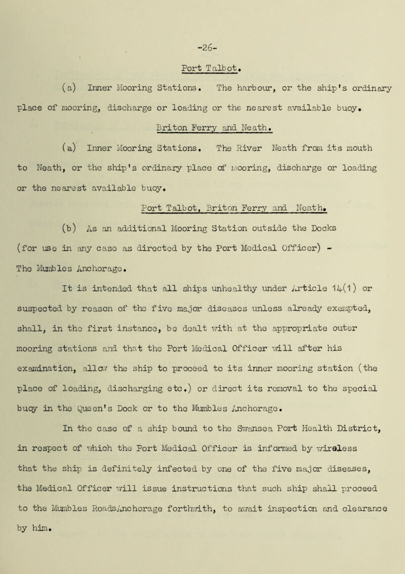 -26- Port Talbot, (a) Inner Mooring Stations, The harbour, or the ship's ordinary place of mooring, discharge or loading or the nearest available buoy. Briton Ferry and Neath. (a) Inner Mooring Stations, The River Neath from its mouth to Neath, or the ship’s ordinary place of mooring, discharge or loading or the nearest available buoy. Port Talbot, Briton Ferry and Neath, (b) As an additional Mooring Station outside the Docks (for use in any case as directed by the Port Medical Officer) - The Mumbles Anchorage, It is intended that all ships unhealthy under Article 1^(1) or suspected by reason of tho five major diseases unless already exempted, shall, in tho first instance, be dealt with at the appropriate outer mooring stations and that the Port Medical Officer will after his examination, allav the ship to proceed to its inner mooring station (the place of loading, discharging etc.) or direct its removal to the special buoy in the Queen’s Dock or to the Mumbles Anchorage. In the case of a ship bound to the Sv;onsea Port Health District, in respect of which the Port Medical Officer is informed by v/iraless that the ship is definitely infected by one of the five major diseases, the Medical Officer v/ill issue instructions that such ship shall proceed to the Mumbles Roadsilnchorage forthwith, to await inspection and clearance by him.