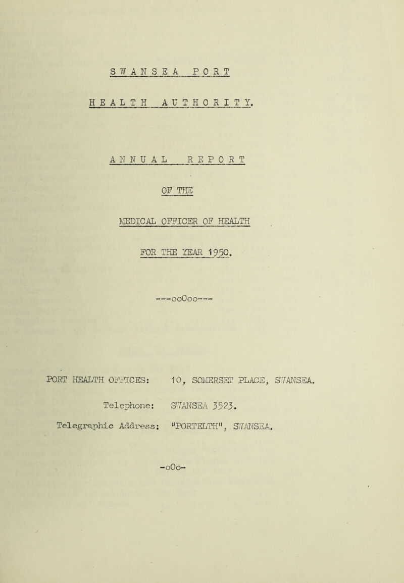 SWANSEA PORT HE A L T H A U T H 0 R I T Y. ANNUAL REPORT OP THE MEDICAL OPPICER OF HEALTH FOR THE YEAR 1950. 00O00 PORT HEALTH OFFICES: 10, SOMERSET PLACE, SWANSEA. Telephone: SWANSEA 3523. Telegraphic Address: tfPORTELTH SWANSEA. -oOo-