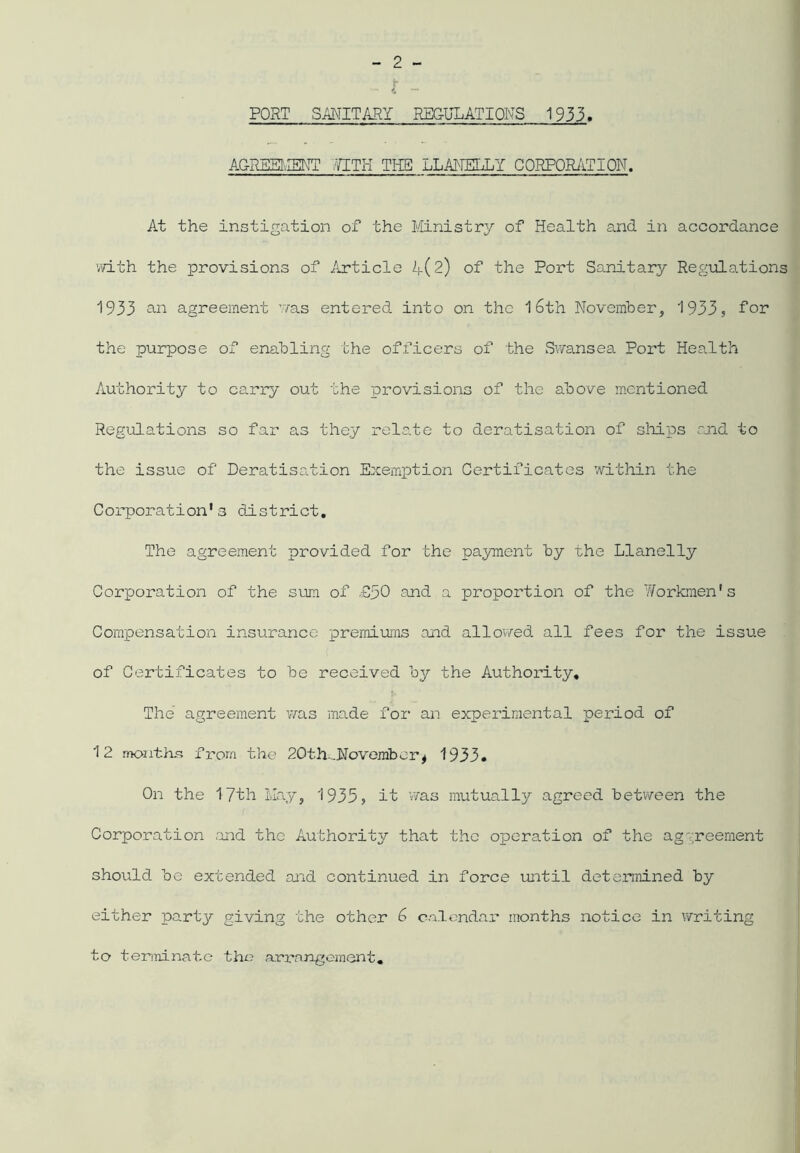 PORT SANITARY REGULATIONS 1933 AGREEMENT 7ITH THE LLANELLY CORPORATION. At the instigation of the Ministry of Health and in accordance with the provisions of Article 4(2) of the Port Sanitary Regulations 1933 an agreement was entered into on the 16th November, 1933, for the purpose of enabling the officers of the Swansea Port Health Authority to carry out the provisions of the above mentioned Regulations so far as they relate to deratisation of ships and to the issue of Deratisation Exemption Certificates within the C orporation's dis t rict. The agreement provided for the payment by the Llanelly Corporation of the sum of and a proportion of the Workmen's Compensation insurance premiums and allowed all fees for the issue of Certificates to be received by the Authority, The agreement was made for an experimental period of 12 months from the 2 01 h.Novemb er * 1933. On the 17th May, 1935, it was mutually agreed between the Corporation and the Authority that the operation of the aggreement should be extended and continued in force until determined by either party giving the other 6 calendar months notice in writing to terminate the arrangement.