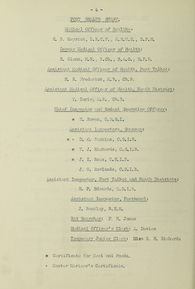 FORT HEALTH STAFF. Medical Officer of Health E. B0 Meyrick, L.R.C.P., M.R.C.S. , D.P.H. Deputy Medical Officer of Health: R. Glenn, M.B., B.Ch. , B.A. O. , D.P.H. Assistant Medical Officer of Health, Port Talbot: H. R. Frederick, M.B. , Ch.B. Assistant Medical Officer of Health, Neath District: T. Imrie, M.B., Ch.B. Chief Inspector and Rodent Executive_Officer: x H. Bowen, C.R. S.I. Assistant Inspectors, Swansea: x + D. 0. Jenkins, C.S.I.B. x T. J. Richards, C.S. I.B. x J. I. Rees, C.S.I.B. J. G. Rowlands, C.S.1.3. Assistant Inspector, Port Talbot and Neath Districts: H. P. Edwards, C.S. I.B. Assistant Inspector, Portheawl: J. B ent 1 ey, B. E. M. Rat Searcher: P. H. Jones Medical Officer's Clerk; A. Davies Temporary Junior Clerk; Miss R. H. Richard k Certificate for Meat and Poods. + Master Mariner's Certificate.