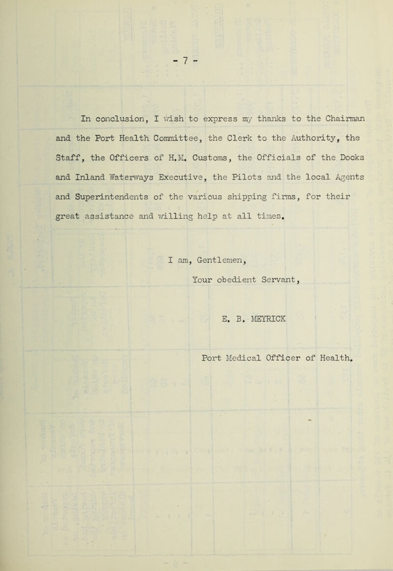 In conclusion, I wish to express my thanks to the Chairman and the Port Health Committee, the Clerk to the Authority, the Staff, the Officers of H.M. Customs, the Officials of the Docks and Inland Waterways Executive, the Pilots and the local Agents and Superintendents of the various shipping firms, for their great assistance and willing help at all times. I am, Gentlemen, Your obedient Servant, E. B. MEYRICK Port Medical Officer of Health.