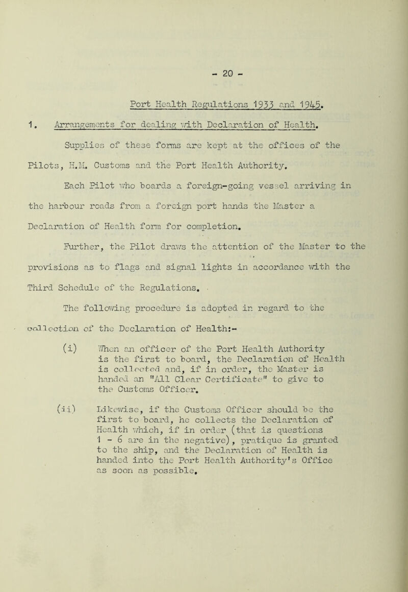 Port Health Regulations 1933 and 1945. 1 „ Arrangements for dealing; with Declaration of Health. Supplies of these forms are kept at the offices of the Pilots, H.M. Customs and the Port Health Authority. Each Pilot who hoards a foreign-going vessel arriving in the harbour roads from a foreign port hands the Master a Declaration of Health form for completion. Further, the Pilot draws the attention of the Master to the provisions as to flags and signal lights in accordance with the Third Schedule of the Regulations. ■ The following procedure is adopted in regard to the collection of the Declaration of Health:- (i) When an officer of the Port Health Authority is the first to board, the Declaration of Health is collected and, if in order, the Master is handed an All Clear Certificate to give to the Customs Officer. (ii) Likewise, if the Customs Officer should be the first to board, he collects the Declaration of Health which, if in order (that is questions 1-6 are in the negative), pratique is granted to the ship, and the Declaration of Health is handed into the Port Health Authority’s Office as soon as possible.