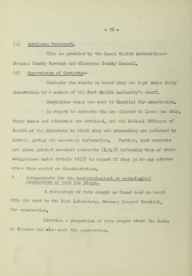 (e) Ambulance transport. This is provided by the Local Health Authorities Swansea County Borough and Glamorgan County Council. (f) Supervision of Contacts Contacts 'who remain on board ship are kept under daily observation by a member of the Port Health Authority's staff. Suspicious cases are sent to Hospital for observation. In regard to contacts who are allowed to leave the ship, their names and addresses are obtained, and the Medical Officers of Health of the districts to which they are proceeding are informed by letter, giving the necessary information. Further, such contacts are given printed pro-paid postcards (P,S.3) informing them of their obligations under Article 16(2) to report if they go to any address other than stated on disembarkation. 3- Arrangements for the bacteriological or pathological examination jeats_ for plague. A percentage of rats caught or found dead on board ship are sent to the Beck Laboratory, Swansea General Hospital, for examination. Likewise a proportion of rats caught about the Docks ol Swansea are also sent for examination.