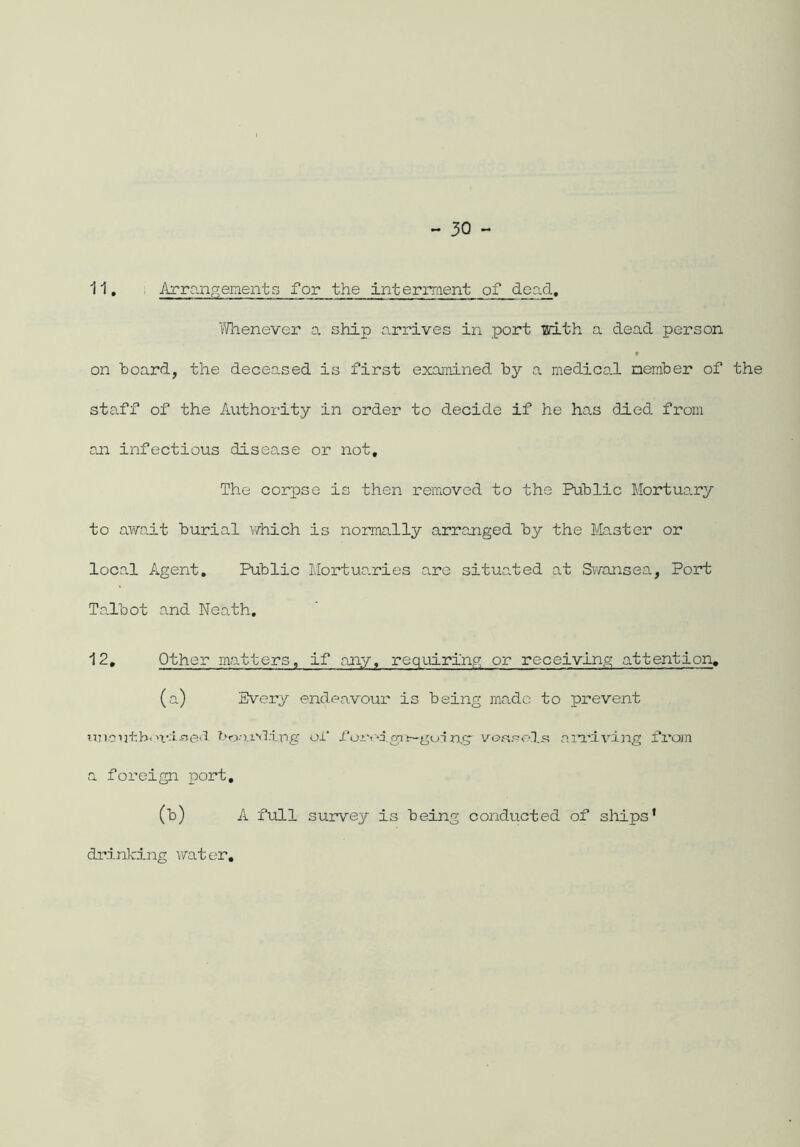 11. Arrangements for the interment of dead. Whenever a ship arrives in port with a dead person on hoard, the deceased is first examined by a medical member of the staff of the Authority in order to decide if he has died from an infectious disease or not. The corpse is then removed to the Public Mortuary to awo.it burial which is normally arranged by the Master or local Agent, Public Mortuaries are situated at Swansea, Port Talbot and Neath, 12, Other matters, if any, requiring or receiving attention. (a) Every endeavour is being made to prevent unauthoi'-i-sed bonivling of foxv*i.git-goi nsr vessels arriving fi*om a foreign port, (b) A full survey is being conducted of ships’ drinking water,