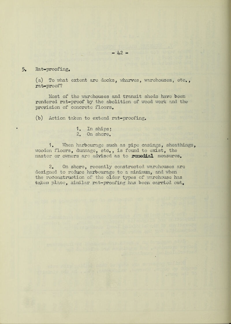 Rat-proofing. (a) To what extent are docks, wharves, warehouses, etc., rat-proof? Most of the warehouses and transit sheds have been rendered rat-proof by the abolition of wood work and the provision of concrete floors. (b) Action taken to extend rat-proofing. 1. In ships; 2, On shore. 1. V/hen harbourage such as pipe casings, sheathing wooden floors, dunnage, etc. , is found to exist, the master or owners are advised as to remedial measures, 2. On shore, recently constructed warehouses are designed to reduce harbourage to a minimum, and when the reconstruction of the older types of warehouse has taken place, similar rat-proofing has been carried out.