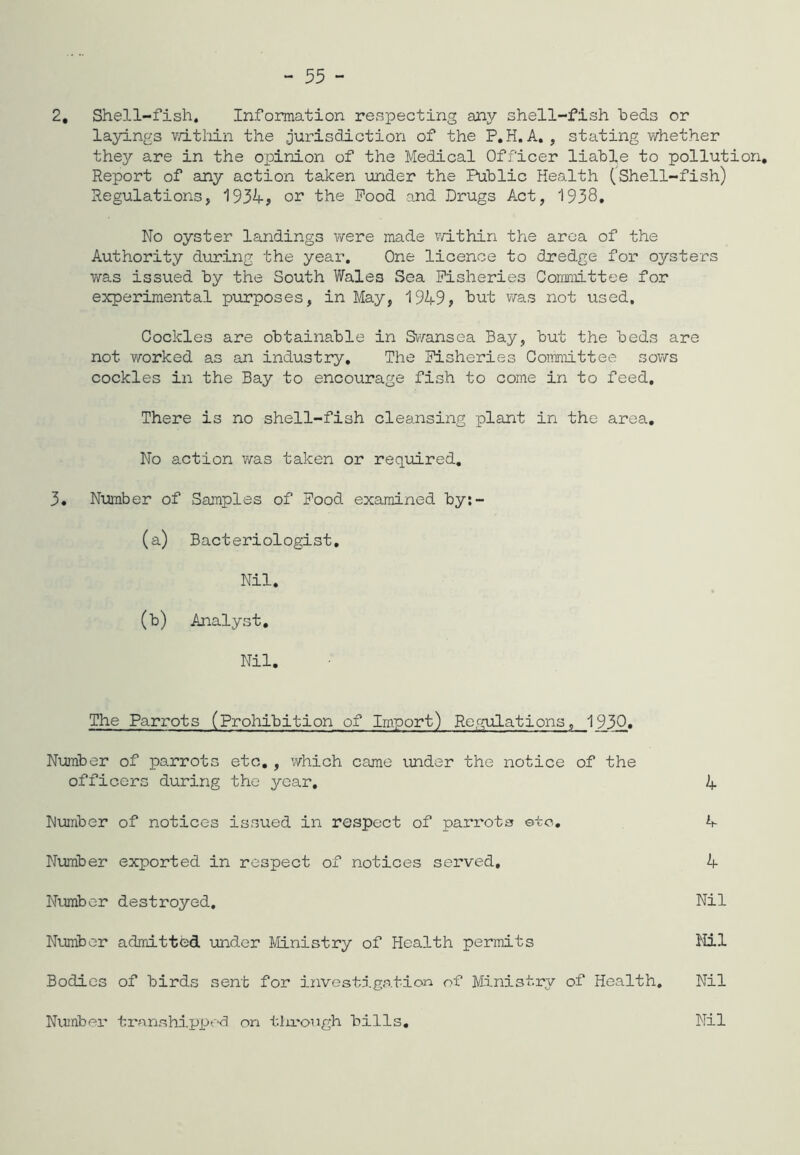 2. Shell-fish. Information respecting any shell-fish beds or layings within the jurisdiction of the P.H. A. , stating whether they are in the opinion of the Medical Officer liable to pollution. Report of any action taken under the Public Health (Shell-fish) Regulations, 1934, or the Pood and Drugs Act, 1938, No oyster landings were made within the area of the Authority during the year. One licence to dredge for oysters was issued by the South Wale3 Sea Fisheries Committee for experimental purposes, in May, 1949, hut was not used. Cockles are obtainable in Swansea Bay, but the beds are not worked as an industry. The Fisheries Committee sows cockles in the Bay to encourage fish to come in to feed. There is no shell-fish cleansing plant in the area. No action was taken or required. 3. Number of Samples of Food, examined by:- (a) Bacteriologist. Nil. (b) Analyst. Nil. The Parrots (Prohibition of Import) Regulations, 1930. Number of parrots etc., which came under the notice of the officers during the year, 4 Number of notices issued in respect of parrots ©to. h- Number exported in respect of notices served, 4 Number destroyed. Nil Number admitted under Ministry of Health permits Nil Bodies of birds sent for investigation of Ministry of Health. Nil Number transhipped on through bills. Nil