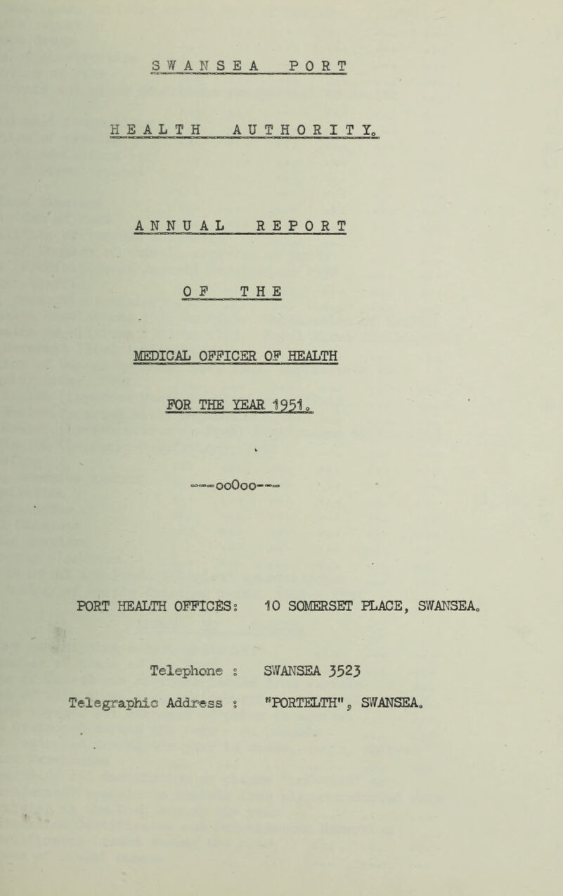 SWANSEA PORT HEALTH AUTHORITY, ANNUAL REPORT OF THE MEDICAL OFFICER O.F HEALTH FOR THE YEAR 1951. ooOoo-—= PORT HEALTH OFFICES % 10 SOMERSET PLACE, SWANSEA„ Telephone % SWANSEA 3523 Telegraphic Address s PORTELTH 9 SWANSEA,,