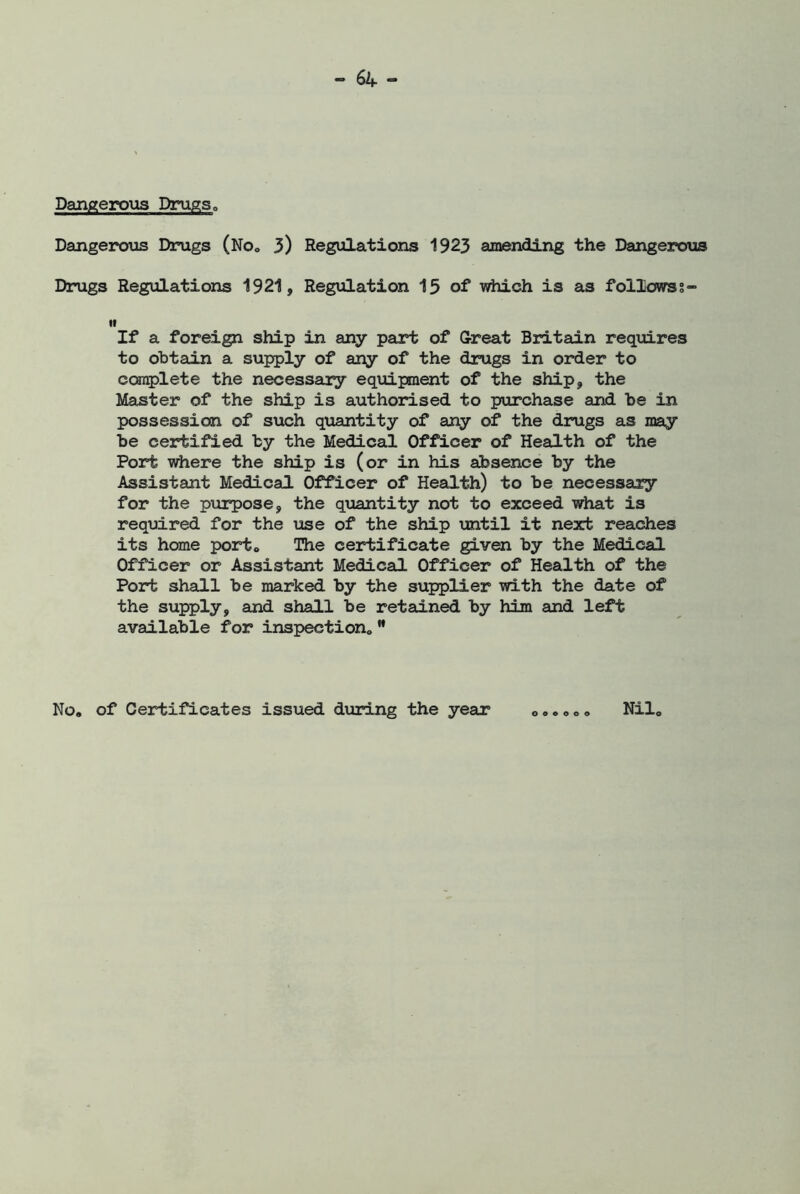 Dangerous Drugs„ Dangerous Drugs (No0 3) Regulations 1923 amending the Dangerous Drugs Regulations 1921, Regulation 15 of which is as followss- it If a foreign ship in any part of Great Britain requires to obtain a supply of any of the drugs in order to complete the necessary equipment of the ship, the Master of the ship is authorised to purchase and be in possession of such quantity of any of the drugs as may be certified by the Medical Officer of Health of the Port where the ship is (or in his absence by the Assistant Medical Officer of Health) to be necessary for the purpose, the quantity not to exceed what is required for the use of the ship until it next reaches its home port* The certificate given by the Medical Officer or Assistant Medical Officer of Health of the Port shall be marked by the supplier with the date of the supply, and shall be retained by him and left available for inspection,, M No. of Certificates issued during the year o o © © o o Nil,