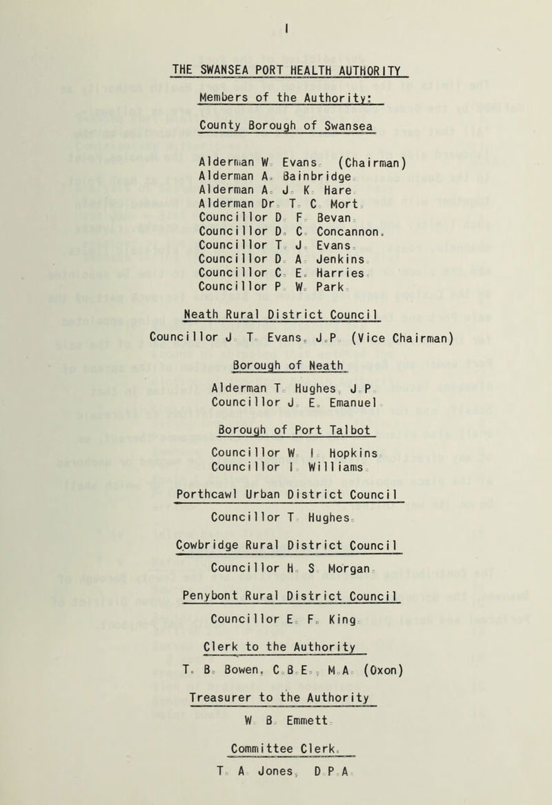 THE SWANSEA PORT HEALTH AUTHORITY Members of the Authority: County Borough of Swansea Aldern.an W Evans* (Chairman) Alderman A Bain bridge Alderman A. J* K, Hare Alderman Dr, To C = Mort, Counci1 lor D, F0 Bevan, Councillor D, C» Concannon. Councillor T J0 Evans, Counci11 or D A Jenkins Counci1 lor C E» Harries Counci 1 lor P Wo Park Neath Rural District Council Councillor J T„ Evans„ J,P0 (Vice Chairman) Alderman T Hughes5 J, P Counci1 lor J0 E„ Emanuel Borough of Port Talbot Councillor W I* Hopkins Councillor S Williams Porthcawl Urban District Council Counci11 or J Hughes* Cowbridge Rural District Council Councillor H, S Morgan Penybont Rural District Council Counci 1 lor E, F, King* Clerk T, Bo Bowen. C*8 E*9 M A (Oxon) Treasurer to the Authority W B Emmett Committee Clerks T A Jones9 DP A