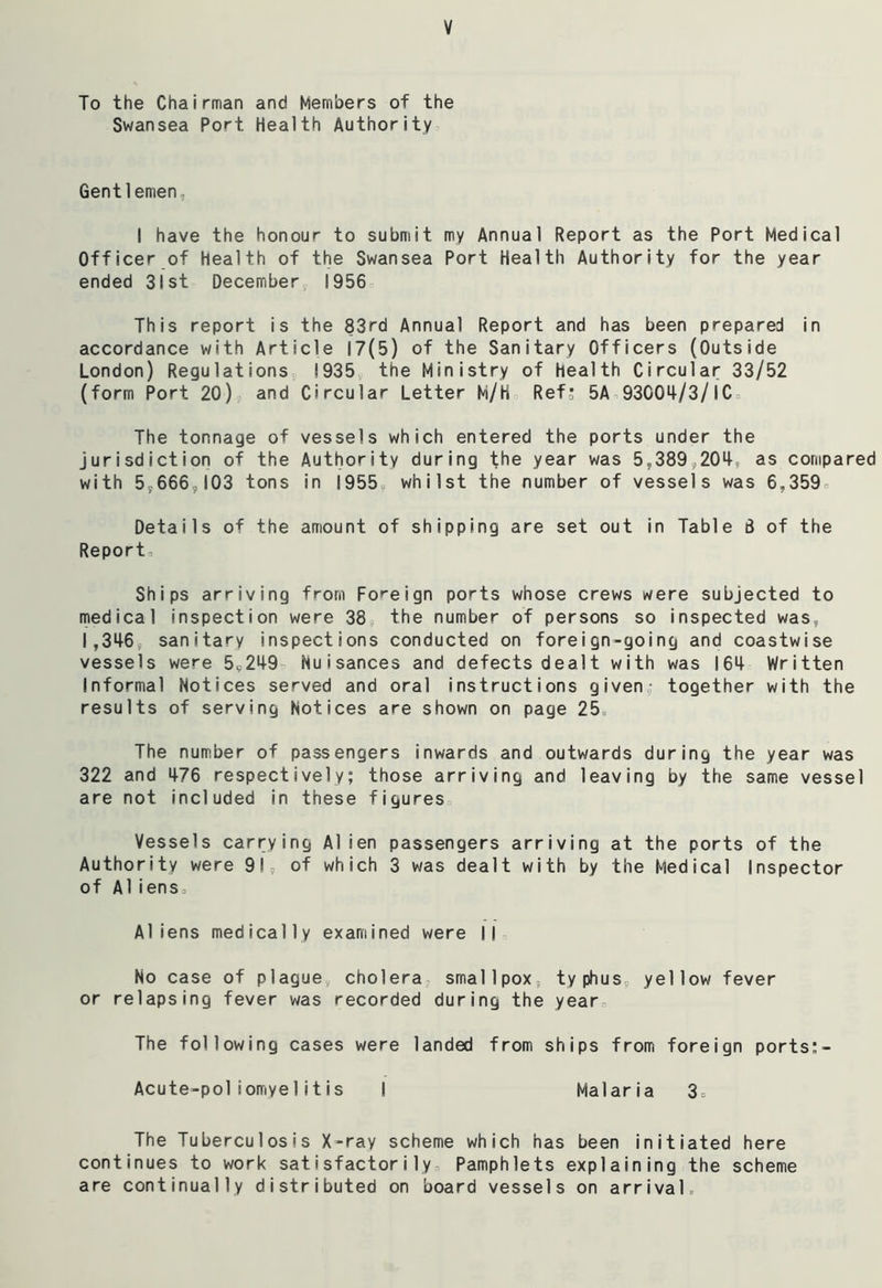 To the Chairman and Members of the Swansea Port Health Authority Gentlemen- I have the honour to submit my Annual Report as the Port Medical Officer of Health of the Swansea Port Health Authority for the year ended 31st December 1956 This report is the 83rd Annual Report and has been prepared in accordance with Article 17(5) of the Sanitary Officers (Outside London) Regulations 1935 the Ministry of health Circular 33/52 (form Port 20) and Circular Letter M/H Ref- 5A 93004/3/1C The tonnage of vessels which entered the ports under the jurisdiction of the Authority during the year was 5,389,204, as compared with 57666,103 tons in 19559 whilst the number of vessels was 6,359 Details of the amount of shipping are set out in Table 8 of the Report, Ships arriving from Foreign ports whose crews were subjected to medical inspection were 38, the number of persons so inspected was, 1,346, sanitary inspections conducted on foreign-going and coastwise vessels were 59249, Nuisances and defects dealt with was 164 Written Informal Notices served and oral instructions given- together with the results of serving Notices are shown on page 25 The number of passengers inwards and outwards during the year was 322 and 476 respectively; those arriving and leaving by the same vessel are not included in these figures Vessels carrying Alien passengers arriving at the ports of the Authority were 91, of which 3 was dealt with by the Medical Inspector of Aliens. Aliens medically examined were II No case of plague, cholera smallpox, typhus, yellow fever or relapsing fever was recorded during the year The following cases were landed from ships from foreign ports;- Acute-poliomyel itis I Malaria 3c The Tuberculosis X-ray scheme which has been initiated here continues to work satisfactorily Pamphlets explaining the scheme are continually distributed on board vessels on arrivals