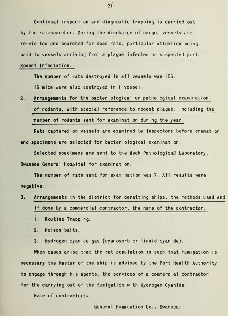 Continual inspection and diagnostic trapping is carried out by the rat-searcher. During the discharge of cargo, vessels are re-visited and searched for dead rats, particular attention being paid to vessels arriving from a plague infected or suspected port. Rodent Infestation, The number of rats destroyed in all vessels was 155 15 mice were also destroyed in I vessel, 2, Arrangements for the bacteriological or pathological examination of rodents, with special reference to rodent plague, including the number of rodents sent for examination during the year. Rats captured on vessels are examined by Inspectors before cremation and specimens are selected for bacteriological examination Selected specimens are sent to the Seek Pathological Laboratory, Swansea General Hospital for examination. The number of rats sent for examination was 7. All results were negative, 3. Arrangements in the district for deratting ships, the methods used and if done by a commercial contractor, the name of the contractor, 1. Routine Trapping. 2, Poison baits, 3o hydrogen cyanide gas (cyanosorb or liquid cyanide). When cases arise that the rat population is such that fumigation is necessary the Master of the ship is advised by the Port Health Authority to engage through his agents, the services of a commercial contractor for the carrying out of the fumigation with Hydrogen Cyanide. Name of contractor:- General Fumigation Co , Swansea.