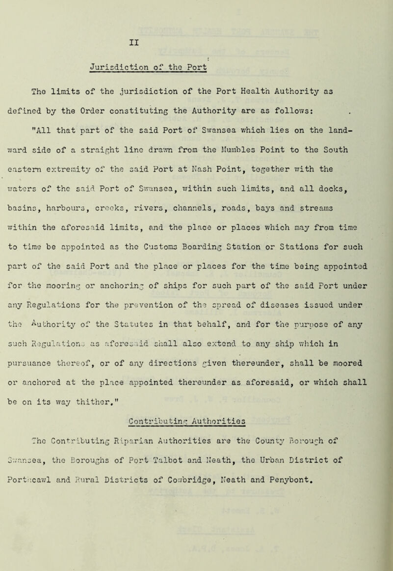 Jurisdiction of the Port The limits of the jurisdiction of the Port Health Authority as defined by the Order constituting the Authority are as follows: ’’All that part of the said Port of Swansea v/hich lies on the land- v/ard side of a straight line dra’.vn from the Mumbles Point to the South eastern extremity of the said Port at Nash Point, together v:ith the waters of the said Port of Swansea, within such limits, and all docks, basins, harbours, creeks, rivers, channels, roads, bays and streams within the aforesaid limits, and the place or places v;hich may from time to time be appointed as the Customs Boarding Station or Stations for such part of the said Port and the place or places for the time being appointed for the mooring or anchoring of ships for such part of the said Port under any Regulations for the prevention of the spread of diseases issued under the Authority of the Statutes in that behalf, and for the purpose of any such Regulation^ as aforesaid shall also extend to any ship which in pursuance thereof, or of any directions given thereunder, shall be moored or anchored at the place appointed thereunder as aforesaid, or which shall be on its way thither, Contributing Authorities The Contributing Riparian Authorities are the County P-orou[;h of Swansea, the Boroughs of Port Talbot and Neath, the Urban District of Porti’cav/1 and Rural Districts of Cowbridge, Neath and Penybont,