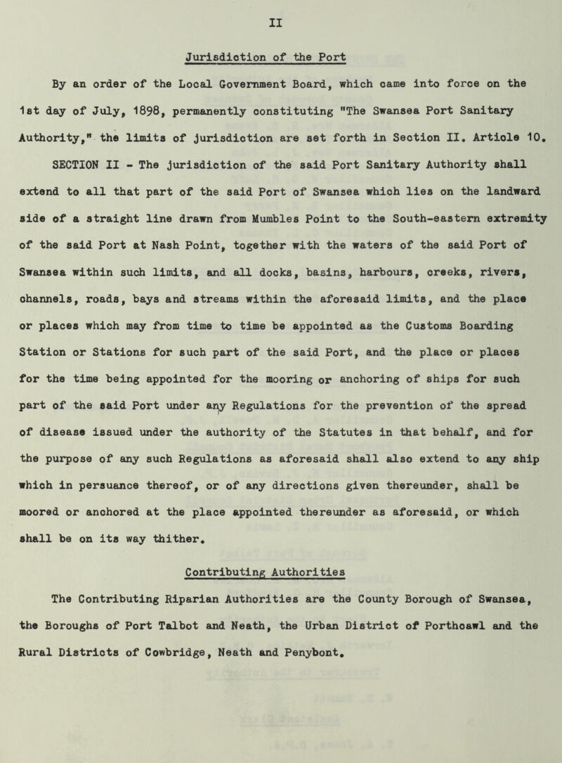 Jurisdiction of the Port By an order of the Local Government Board, which came into force on the 1st day of July, 1898, permanently constituting The Swansea Port Sanitary Authority, the limits of jurisdiction are set forth in Section II. Article 10. SECTION II - The jurisdiction of the said Port Sanitary Authority shall extend to all that part of the said Port of Swansea which lies on the landward side of a straight line drawn from Mumbles Point to the South-eastern extremity of the said Port at Nash Point, together with the waters of the said Port of Swansea within such limits, and all docks, basins, harbours, creeks, rivers, ohannels, roads, bays and streams within the aforesaid limits, and the place or places which may from time to time be appointed as the Customs Boarding Station or Stations for such part of the said Port, and the place or places for the time being appointed for the mooring or anchoring of ships for such part of the said Port under anjy Regulations for the prevention of the spread of disease issued under the authority of the Statutes in that behalf, and for the purpose of any such Regulations as aforesaid shall also extend to any ship whioh in persuance thereof, or of any directions given thereunder, shall be moored or anchored at the place appointed thereunder as aforesaid, or which shall be on its way thither. Contributing Authorities The Contributing Riparian Authorities are the County Borough of Swansea, the Boroughs of Port Talbot and Neath, the Urban Distriot of Porthoawl and the Rural Districts of Cowbridge, Neath and Penybont.