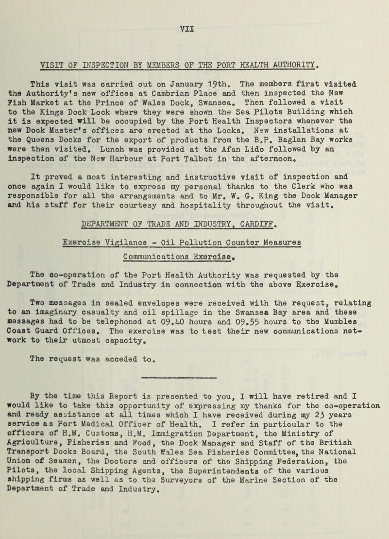 VISIT OF INSPECTION BY MEMBERS OF THE PORT HEALTH AUTHORITY. This visit was carried out on January 19th. The members first visited the Authority’s new offices at Cambrian Place and then inspected the New Fish Market at the Prince of Wales Dock, Swansea. Then followed a visit to the Kings Dock Lock where they were shown the Sea Pilots Building which it is expected will be occupied by the Port Health Inspectors whenever the new Dock Master’s offices are erected at the Locks. New installations at the Queens Docks for the export of products from the B.P. Baglan Bay works were then visited. Lunch was provided at the Afan Lido followed by an inspection of the New Harbour at Port Talbot in the aftemoon0 It proved a most interesting and instructive visit of inspection and once again I would like to express my personal thanks to the Clerk who was responsible for all the arrangements and to Mr. W. G. King the Dock Manager and his staff for their courtesy and hospitality throughout the visit. DEPARTMENT OF TRADE AND INDUSTRY. CARDIFF. Exeroise Vigilance - Oil Pollution Counter Measures Communications Exercise. The co-operation of the Port Health Authority was requested by the Department of Trade and Industry in connection with the above Exercise. Two messages in sealed envelopes were received with the request, relating to an imaginary casualty and oil spillage in the Swansea Bay area and these messages had to be telephoned at 09.W) hours and 09.55 hours to the Mumbles Coast Guard Offices, The exercise was to test their new communications net- work to their utmost capacity. The request was acceded to. By the time this Report is presented to you, I will have retired and I would like to take this opportunity of expressing my thanks for the co-operation and ready assistance at all times which I have received during my 23 yeai'3 service as Port Medical Officer of Health. I refer in particular to the officers of H.M. Customs, H.M, Immigration Department, the Ministry of Agriculture, Fisheries and Food, the Dock Manager and Staff of the British Transport Docks Board, the South Wales Sea Fisheries Committee, the National Union of Seamen, the Doctors and officers of the Shipping Federation, the Pilots, the local Shipping Agents, the Superintendents of the various shipping firms as well as to the Surveyors of the Marine Section of the Department of Trade and Industry.