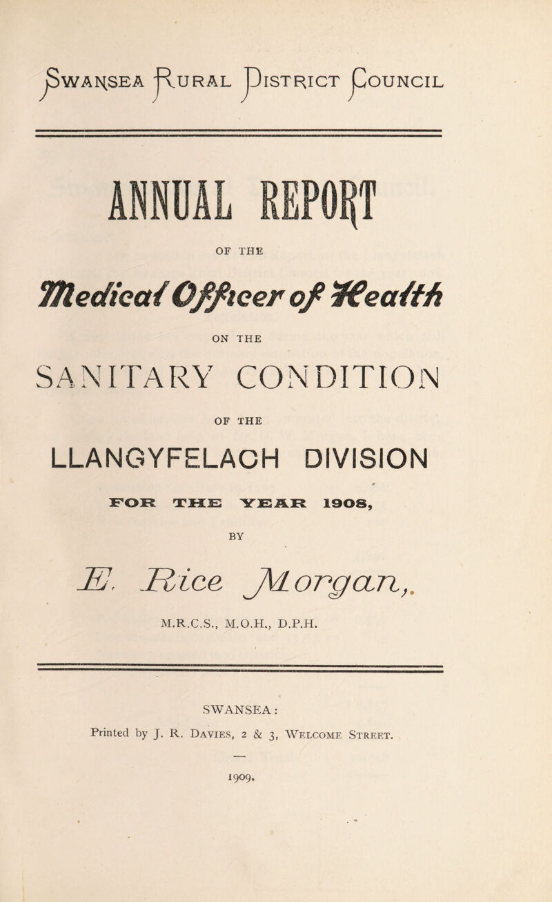 jSwAHSEA j'vURAL PATRIOT pOUNCIL ANNUAL REPORT OF THE TtledieatOfficer of Wealth ON THE SANITARY CONDITION OF THE LLANGYFELACH DIVISION * FOR THE YEAR 1908, BY JEJ. Rice JVl organ, M.R.C.S., M.O.H., D.P.H. SWANSEA: Printed by J. R. Davies, 2 & 3, Welcome Street.