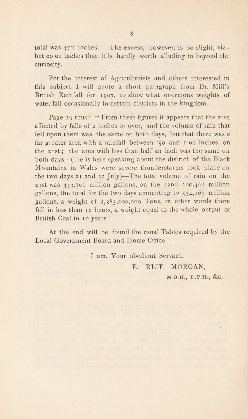 total was 47’o inches. The excess, however, is so slight, viz., but oo oi inches that it is hardly worth alluding to beyond the curiosity. For the interest of Agriculturists and others interested in this subject I will quote a short paragraph from Dr. Mill’s British Rainfall for 1907, to show what enormous weights of waterfall occasionally in certain districts in the kingdom. Page 29 thus: “ From these figures it appears that the area affected by falls of 2 inches or over, and the volume of rain that fell upon them was the same on both days, but that there was a far greater area with a rainfall between *50 and roo inches on the 21 st; the area with less than half an inch was the same on both days - (He is here speaking about the district of the Black Mountains in Wales were severe thunderstorms took place on the two days 21 and 22 July)—The total volume of rain on the 21 st was 333.706 million gallons, on the 22nd 200,461 million gallons, the total for the two days amounting to 534,167 million gallons, a weight of 2,385,000,000 Tons, in other words there fell in less than 10 hours, a weight equal to the whole output of British Coal in 10 years ! At the end will be found the usual Tables required by the Local Government Board and Home Office. I am. Your obedient Servant, E. RICE MORGAN, M O.H., D.P.H., &C.