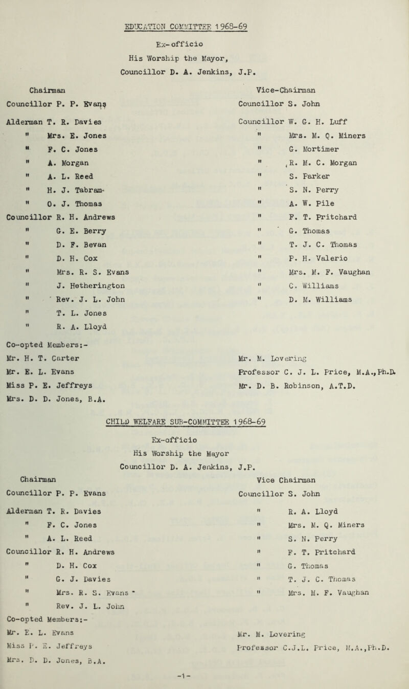 EDUCATION COMMITTEE 1968-69 Ex-officio His Worship the Mayor, Councillor D. A. Jenkin3, J.P. Chairman Councillor P. P. Evans Alderman T. R. Davies  Mrs. E. Jones M P. C. Jones M A. Morgan  A* L. Reed  H. J. Tabram* M 0. J. Thomas Councillor R. H. Andrews  G. E. Berry M D. F. Bevan  D. H. Cox  Mi’s. R. S. Evans  J. Hetherington  ' Rev. J. L. John  T. L. Jones  R. A. Lloyd Vice-Chairman Councillor S. John Councillor W. G. H. Luff ” Mrs. M. Q. Miners n G. Mortimer  4R. M. C. Morgan  S• Parker  S. N. Perry  A. W. Pile ” F. T. Pritchard  G. Thomas  T. J. C. Thomas  P. H. Valerio  Mrs. M. F. Vaughan 0 C. Williams “ D. M. Williams Co-opted Members Mr. H. T. Carter Mr. E. L. Evans Miss P. E. Jeffreys Mrs. D. D. Jones, B.A. Mr. M. Lovering Professor C. J. L. Price, M.A.,Ph.D. Mr. D. B. Robinson, A.T.D. CHILD WELFARE SUB-COMMITTEfi 1968-69 Chairman Councillor p. P. Evans Ex-officio His Worship the Mayor Councillor D. A. Jenkins, J.P. Vice Chairman Councillor S. John Alderman T. R. Davies  F. C. Jones  A. L. Reed Councillor R. H. Andrews  D. H. Cox  G. J. Davies 11 Mrs. R. S. Evans * n Rev. J. L. John Co-opted Meinbers;- Mr. E. L. Evans Miss I'. E. Jeffreys Mrs. D. D. Jones, B.A.  R. A. Lloyd ” Mrs. M. Q. Miners  S. N. Perry » F. T. Pritchard n G. Thoma s  T. J. C. Thomas  Mrs. M. F. Vaughan Mr. M. Lovering profeasor C.J.L. price, M.A.,Ph.D. -1-