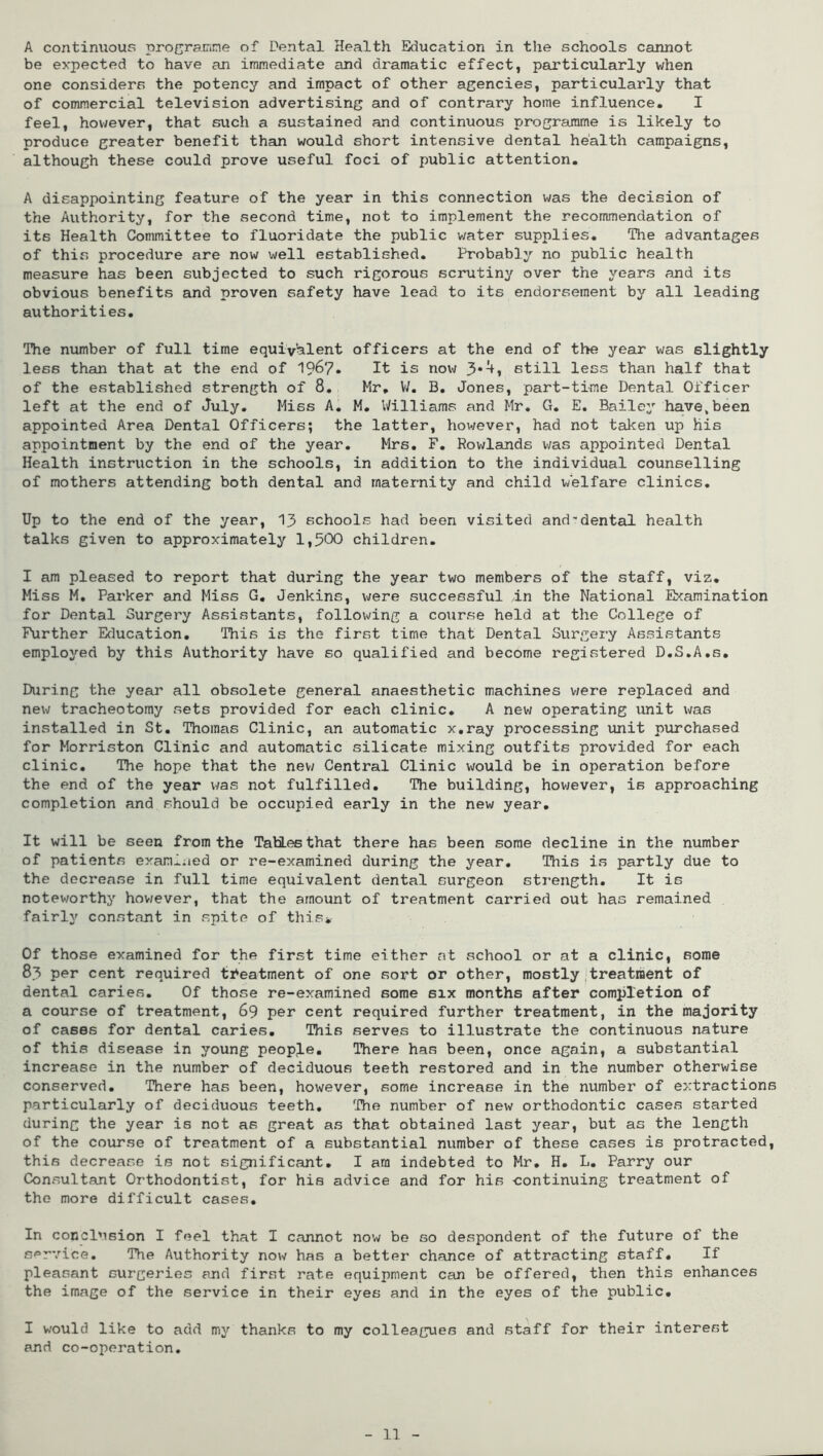 A continuous programme of Dental Health Education in the schools cannot be expected to have an immediate and dramatic effect, particularly when one considers the potency and impact of other agencies, particularly that of commercial television advertising and of contrary home influence. I feel, however, that such a sustained and continuous programme is likely to produce greater benefit than would short intensive dental health campaigns, although these could prove useful foci of public attention. A disappointing feature of the year in this connection was the decision of the Authority, for the second time, not to implement the recommendation of its Health Committee to fluoridate the public water supplies. The advantages of this procedure are now well established. Probably no public health measure has been subjected to such rigorous scrutiny over the years and its obvious benefits and proven safety have lead to its endorsement by all leading authorities. The number of full time equivalent officers at the end of the year was slightly less than that at the end of 19&7. It is now 3*^i 6till less than half that of the established strength of 8. Hr. V/. B. Jones, part-time Dental Officer left at the end of July. Hiss A. H. Williams and Hr. G. E. Bailey have,been appointed Area Dental Officers; the latter, however, had not taken up his appointment by the end of the year. Mrs. F. Rowlands was appointed Dental Health instruction in the schools, in addition to the individual counselling of mothers attending both dental and maternity and child welfare clinics. Up to the end of the year, 13 schools had been visited and-dental health talks given to approximately 1,500 children. I am pleased to report that during the year two members of the staff, viz. Hiss H. Parker and Hiss G. Jenkins, were successful In the National Examination for Dental Surgery Assistants, following a course held at the College of Further Education. This is the first time that Dental Surgery Assistants employed by this Authority have so qualified and become registered D.S.A.s. During the year all obsolete general anaesthetic machines were replaced and new tracheotomy sets provided for each clinic. A new operating unit was installed in St. Thomas Clinic, an automatic x.ray processing unit purchased for Morriston Clinic and automatic silicate mixing outfits provided for each clinic. The hope that the new Central Clinic would be in operation before the end of the year was not fulfilled. The building, however, is approaching completion and should be occupied early in the new year. It will be seen from the TabLes that there has been some decline in the number of patients examined or re-examined during the year. This is partly due to the decrease in full time equivalent dental surgeon strength. It is noteworthy however, that the amount of treatment carried out has remained fairly constant in spite of this* Of those examined for the first time either at school or at a clinic, some 83 per cent required treatment of one sort or other, mostly treatment of dental caries. Of those re-examined some six months after completion of a course of treatment, 69 per cent required further treatment, in the majority of cases for dental caries. This serves to illustrate the continuous nature of this disease in young people. There has been, once again, a substantial increase in the number of deciduous teeth restored and in the number otherwise conserved. There has been, however, some increase in the number of extractions particularly of deciduous teeth. The number of new orthodontic cases started during the year is not as great as that obtained last year, but as the length of the course of treatment of a substantial number of these cases is protracted, this decrease is not significant. I am indebted to Hr. H. L. Parry our Consultant Orthodontist, for his advice and for his -continuing treatment of the more difficult cases. In conclusion I feel that I cannot now be so despondent of the future of the service. The Authority now has a better chance of attx-acting staff. If pleasant surgeries and first rate equipment can be offered, then this enhances the image of the service in their eyes and in the eyes of the public. I would like to add my thanks to my colleagues and staff for their interest and co-operation.