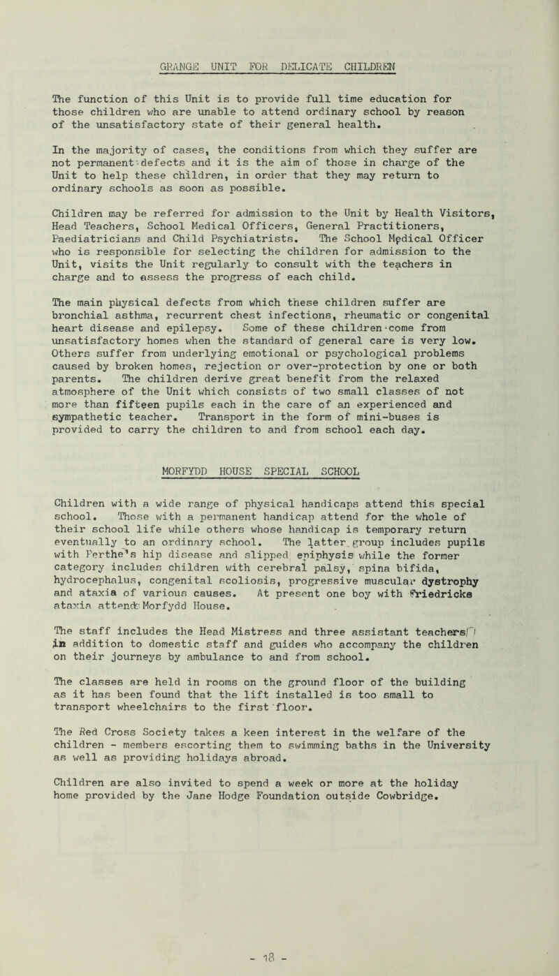 GRANGE UNIT FOR DELICATE CHILDREN The function of this Unit is to provide full time education for those children who are unable to attend ordinary school by reason of the unsatisfactory state of their general health. In the majority of cases, the conditions from which they suffer are not permanent defects and it is the aim of those in charge of the Unit to help these children, in order that they may return to ordinary schools as soon as possible. Children may be referred for admission to the Unit by Health Visitors, Head Teachers, School Medical Officers, General Practitioners, Paediatricians and Child Psychiatrists. The School Mpdical Officer who is responsible for selecting the children for admission to the Unit, visits the Unit regularly to consult with the teachers in charge and to assess the progress of each child. The main physical defects from which these children suffer are bronchial asthma, recurrent chest infections, rheumatic or congenital heart disease and epilepsy. Some of these children-come from unsatisfactory homes when the standard of general care is very low. Others suffer from underlying emotional or psychological problems caused by broken homes, rejection or over-protection by one or both parents. The children derive great benefit from the relaxed atmosphere of the Unit which consists of two small classes of not more than fifteen pupils each in the care of an experienced and sympathetic teacher. Transport in the form of mini-buses is provided to carry the children to and from school each day. MORFYDD HOUSE SPECIAL SCHOOL Children with a wide range of physical handicaps attend this special school. Those with a permanent handicap attend for the whole of their school life while others whose handicap is temporary return eventually to an ordinary school. The latter.group includes pupils with Perthe’s hip disease and slipped epiphysis while the former category includes children with cerebral palsy, spina bifida, hydrocephalus, congenital scoliosis, progressive muscular dystrophy and ataxia of various causes. At present one boy with Friedricks ataxia attendsMorfydd House. The staff includes the Head Mistress and three assistant teachers in addition to domestic staff and guides who accompany the children on their journeys by ambulance to and from school. The classes are held in rooms on the ground floor of the building as it has been found that the lift installed is too small to transport wheelchairs to the first floor. The Red Cross Society takes a keen interest in the welfare of the children - members escorting them to swimming baths in the University as well as providing holidays abroad. Children are also invited to spend a week or more at the holiday home provided by the Jane Hodge Foundation outside Cowbridge.