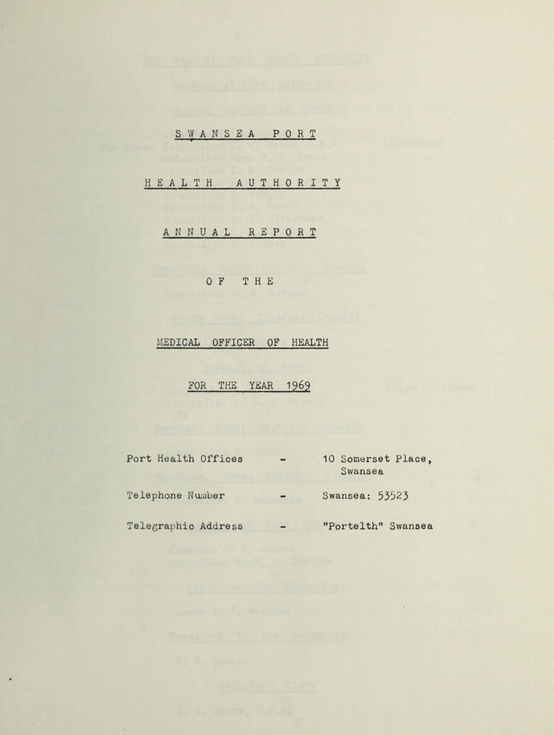 HE A LTH AUTHORITY ANNUAL R E P 0 R T OF THE MEDICAL OFFICER OF HEALTH FOR THE YEAR 1969 Port Health Offices Telephone Number Telegraphic Address 10 Somerset Place, Swansea Swansea: 53523 Portelth Swansea