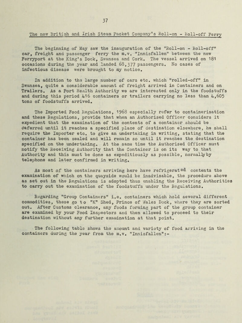 The new British and Irish Steam Packet Company's Roll-on - Roll-off Ferry The beginning of May saw the inauguration of the Roll-on - Roll-off car, freight and passenger ferry the m.v. Innisfallen between the new Ferryport at the King's Dock, Swansea and Cork. The vessel arrived on 181 occasions during the year and landed 68,377 passengers. No cases of infectious disease were brought to ray notice. In addition to the large number of cars etc. which rolled-off in Swansea, quite a considerable amount of freight arrived in Containers and on Trailers. As a Port Health Authority we are interested only in the foodstuffs and during this period A-16 containers or trailers carrying no less than A,605 tons of foodstuffs arrived. The Imported Food Regulations, 1968 especially refer to containerisation and these Regulations, provide that when an Authorised Officer considers it expedient that the examination of the contents of a container should be deferred until it reaches a specified place of destination elsewhere, he shall require the Importer etc. to give an undertaking in writing, stating that the container has been sealed and will remain so until it reaches the destination specified on the undertaking. At the same time the Authorised Officer must notify the Receiving Authority that the Container is on its way to that Authority and this must be done as expeditiously as possible, normally by telephone and later confirmed in writing. As most of the containers arriving here have refrigerated contents the examination of which on the quayside would be inadvisable, the procedure above as set out in the Regulations is adopted thus enabling the Receiving Authorities to carry out the examination of the foodstuffs under the Regulations. Regarding Group Containers i.e. containers which hold several different commodities, these go to K Shed, Prince of Wales Dock, where they are sorted out. After Customs clearance, any foods forming part of the group container are examined by your Food Inspectors and then allowed to proceed to their destination without any further examination at that point. The following table shows the amount and variety of food arriving in the containers during the year from the m.v. Innisfallen:-