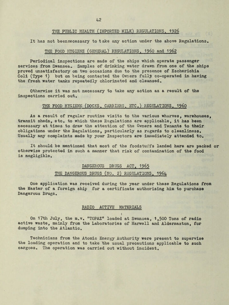 THE PUBLIC HEALTH (IMPORTED MILK) REGULATIONS. 1926 It has not beennecessary to take any action under the above Regulations. THE FOOD HYGIENE (GENERAL) REGULATIONS, i960 and 1962 Periodical inspections are made of the ships which operate passenger services from Swansea. Samples of drinking water drawn from one of the ships proved unsatisfactory on two occasions duo to the presence of Escherichia Coli (Type 1) but on being contacted the Owners fullj co-operated in having the fresh water tanks repeatedly chlorinated and cleansed. Otherwise it was not necessary to take any action as a result of the inspections carried out. THE FOOD HYGIENE (DOCKS. CARRIERS. ETC.) REGULATIONS. I960 As a result of regular routine visits to the various wharves, warehouses, transit sheds, etc. to which these Regulations are applicable, it has been necessary at times to draw the attention of the Owners and Tenants to their obligations under the Regulations, particularly as regards to oleanliness. Usually any complaints made by your Inspectors are immediately attended to. It should be mentioned that most of the foodstuffs landed here are packed or otherwise protected in such a manner that risk of contamination of the food is negligible. DANGEROUS DRUGS ACT. 1965 THE DANGEROUS DRUGS (NO. 2) REGULATIONS. 19&4 One application was received during the year under these Regulations from the Master of a foreign ship for a certificate authorising him to purohase Dangerous Drugs. RADIO ACTIVE MATERIALS i On 17th July, the m.v. TOPAZ loaded at Swansea, 1,500 Tons of radio active waste, mainly from the Laboratories of Harwell and Aldermaston, for dumping into the Atlantic. Technicians from the Atomic Energy Authority were present to supervise the loading operation and to take the usual precautions applicable to such cargoes. The operation was carried out without incident.