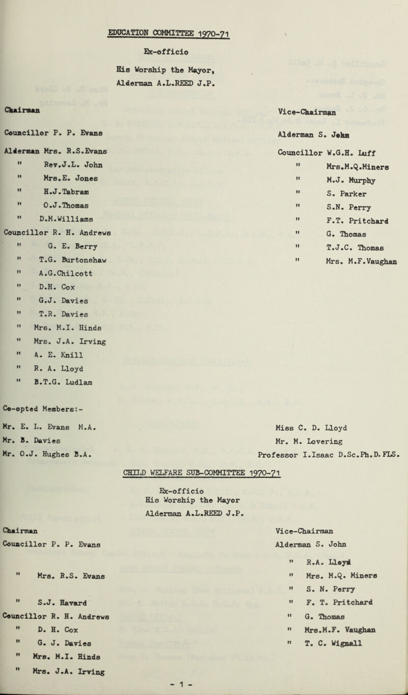 EDUCATION COMMITTEE 1970-71 Ex-officio His Worship the Mayor, Alderman A.L.REED J.P. Chairman Vice-Chairman Councillor P. P. Evans Alderman S. John Alderman Mrs. R.S.Evans Councillor W.G.H. Luff H Rev.J.L. John  Mrs.M.Q.Miners  Mrs.E. Jones  M.J. Murphy  H.J.Tabram  S. Parker  O.J. Thomas  S.N. Perry  D.M.Williams  F.T. Pritchard Councillor R. H. Andrews  G. Thomas  G. E. Berry  T.J.C. Thomas  T.G. Burtonshaw  A.G.Chilcott  D.H. Cox  G.J. Davies  T.R. Davies  Mrs. M.I. Hinds  Mrs. J.A. Irving  k. E. Knill  R. A. Lloyd B.T.G. Ludlam  Mrs. M.F.Vaughan Co-opted Members:- Mr. E. L. Evans M.A. Mies C. D. Lloyd Mr. B. Davies Mr. M. Lovering Mr. O.J. Hughes B.A. Professor I.Isaac D.Sc.Ph.D. FLS. CHILD WELFARE SUB-COMMITTEE 1970-71 Ex-officio His Worship the Mayor Alderman A.L.REED J.P. Chairman Vice-Chairman Councillor P. P. Evans Alderman S. John •• R.A. Lloyd.  Mrs. R.S. Evans  Mrs. M.Q. Miners ” S. N. Perry  S.J. Havard  F. T. Pritchard Councillor R. H. Andrews  G. Thomas  D. H. Cox  Mrs.M.F. Vaughan  G. J. Davies  Mrs. M.I. Hinds H Mr8. J.A. Irving  T. C. Wignall