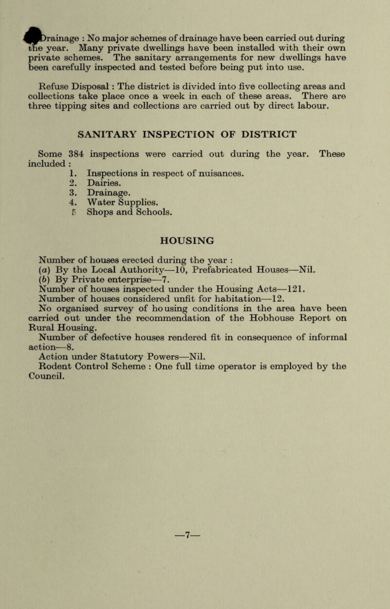 ^Bbrainage : No major schemes of drainage have been carried out during the year. Many private dwellings have been installed with their own private schemes. The sanitary arrangements for new dwellings have been carefully inspected and tested before being put into use. Refuse Disposal : The district is divided into five collecting areas and collections take place once a week in each of these areas. There are three tipping sites and collections are carried out by direct labour. SANITARY INSPECTION OF DISTRICT Some 384 inspections were carried out during the year. These included : 1. Inspections in respect of nuisances. 2. Dairies. 3. Drainage. 4. Water Supplies. P Shops and Schools. HOUSING Number of houses erected during the year : (a) By the Local Authority—10, Prefabricated Houses—Nil. (b) By Private enterprise—7. Number of houses inspected under the Housing Acts—121. Number of houses considered unfit for habitation—12. No organised survey of housing conditions in the area have been carried out under the recommendation of the Hobhouse Report on Rural Housing. Number of defective houses rendered fit in consequence of informal action—8. Action imder Statutory Powers—Nil. Rodent Control Scheme : One full time operator is employed by the Council. —7—