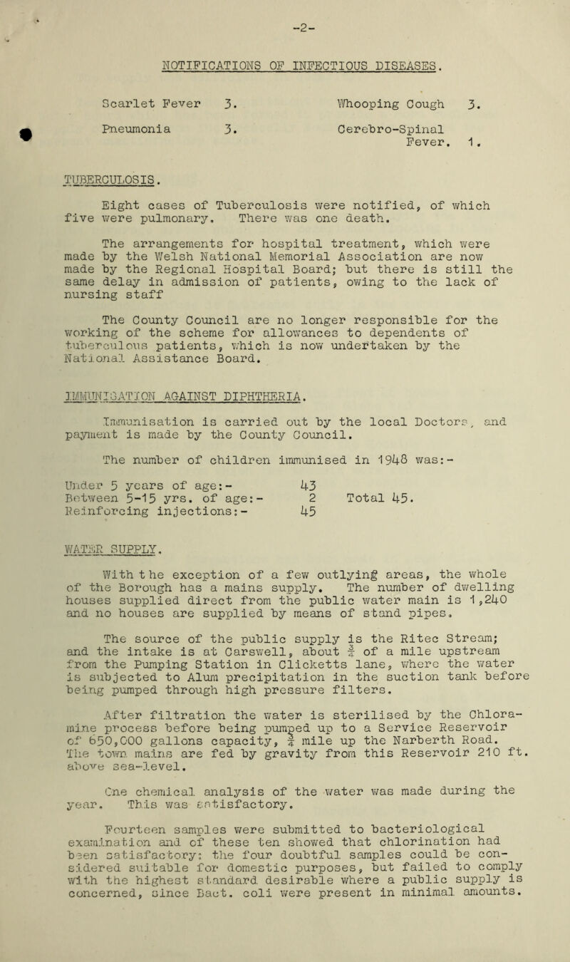 -2- NOTIFICATIONS OF INFECTIOUS DISEASES. Scarlet Fever 3 Whooping Gough 3 Pneumonia Cerehro-Spinal Fever, 1 TUBERCULOSIS. Eight cases of Tuberculosis were notified, of which five were pulmonary. There was one death. The arrangements for hospital treatment, vi^hich were made hy the Welsh National Memorial Association are now made hy the Regional Hospital Board; hut there is still the same delay in admission of patients, owing to the lack of nursing staff The County Council are no longer responsible for the working of the scheme for allowances to dependents of tuberculosis patients, which is now undertaken by the National Assistance Board. ]:MMITNI;3ATI0N against diphtheria. Immunisation is carried out by the local Doctors^ and payment is made by the County Council. The number of children immunised in 1948 was:- Under 5 years of age:~ 43 Between 5-15 yrs, of age;- 2 Total 45. Reinforcing injections;- 45 WATER SUPPLY. With the exception of a few outlying areas, the whole of the Borough has a mains supply. The number of dv/elling houses supplied direct from the public water main is 1,240 an.d no houses are supplied by means of stand pipes. The source of the public supply is the Ritec Stream; and the intake is at Carswell, about f of a mile upstream from the Pumping Station in Clicketts lane, where the water is subjected to Alura precipitation in the suction tank before being pumped through high pressure filters. After filtration the water is sterilised by the Chlora- mine process before being pumped up to a Service Reservoir of 650,000 gallons capacity, mile up the Narberth Road. The town, mains are fed by gravity from this Reservoir 210 ft. above sea-level. One chemical analysis of the water was made during the year. This was sntisfactory. Fourteen samples were submitted to bacteriological examinabion and of these ten showed that chlorination had been satisfactory: the four doubtful samples could be con- sidered suitable for domestic purposes, but failed to comply with the highest standard desirable where a public supply is concerned, since Bact. coli were present in minimal amounts.