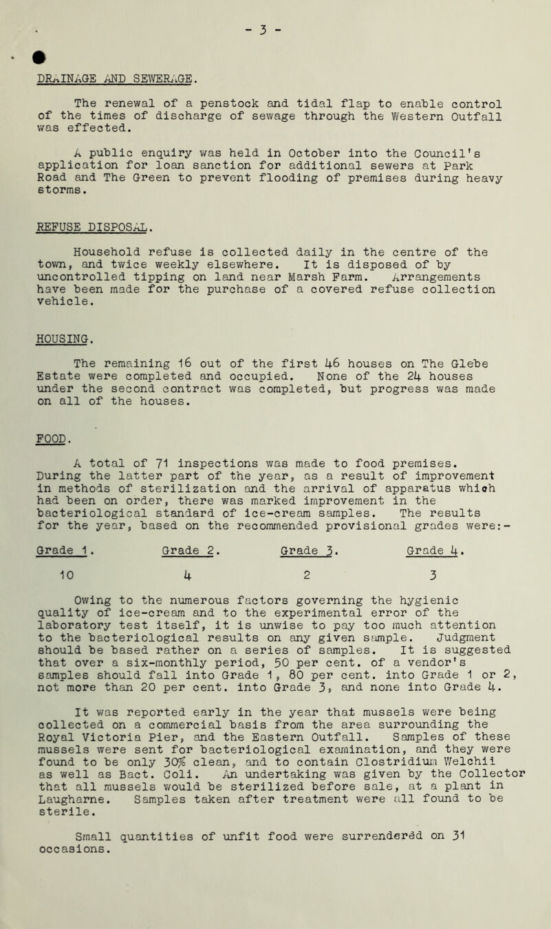 DRAINAGE AND SEWERAGE. The renewal of a penstock and tidal flap to enable control of the times of discharge of sewage through the Western Outfall was effected. A public enquiry was held in October into the Council's application for loan sanction for additional sewers at Park Road and The Green to prevent flooding of premises during heavy 6torms. REFUSE DISPOSAL. Household refuse is collected daily in the centre of the town, and twice weekly elsewhere. It is disposed of by uncontrolled tipping on land near Marsh Farm. Arrangements have been made for the purchase of a covered refuse collection vehicle. HOUSING. The remaining 16 out of the first 46 houses on The Glebe Estate were completed and occupied. None of the 24 houses under the second contract was completed, but progress was made on all of the houses. FOOD. A total of 71 inspections was made to food premises. During the latter part of the year, as a result of improvement in methods of sterilization and the arrival of apparatus which had been on order, there was marked improvement in the bacteriological standard of ice-cream samples. The results for the year, based on the recommended provisional grades were:- Grade 1. Grade 2. Grade 3. Grade 4. 10 4 2 3 Owing to the numerous factors governing the hygienic quality of ice-cream and to the experimental error of the laboratory test itself, it is unwise to pay too much attention to the bacteriological results on any given sample. Judgment should be based rather on a series of samples. It is suggested that over a six-monthly period, 50 per cent, of a vendor's samples should fall into Grade 1, 80 per cent, into Grade 1 or 2, not more than 20 per cent, into Grade 39 and none into Grade 4. It was reported early in the year that mussels were being collected on a commercial basis from the area surrounding the Royal Victoria Pier, and the Eastern Outfall. Samples of these mussels were sent for bacteriological examination, and they were found to be only 30% clean, and to contain Clostridium Welchii as well as Bact. Coli. An undertaking was given by the Collector that all mussels would be sterilized before sale, at a plant in Laugharne. Samples taken after treatment were all found to be sterile. Small quantities of unfit food were surrendered on 31 occasions.