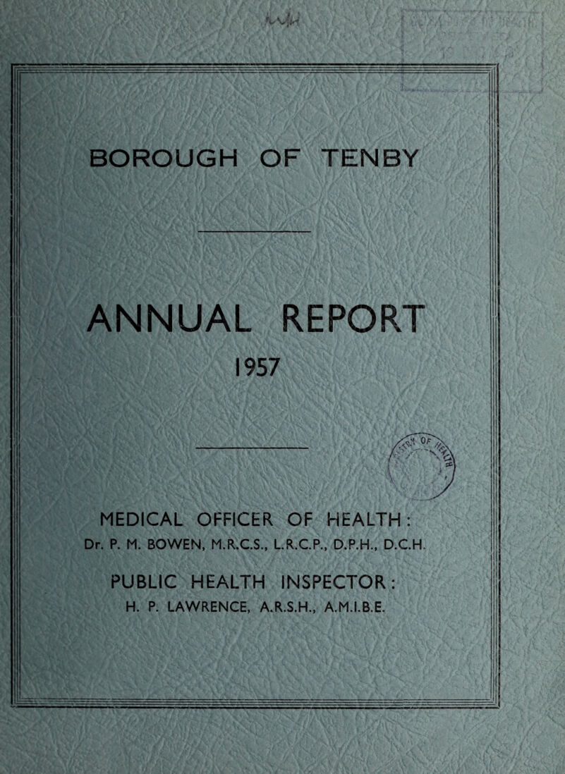 BOROUGH OF TENBY ANNUAL REPORT 1957 MEDICAL OFFICER OF HEALTH: Dr. P. M. BOWEN, M.R.C.S., L.R.C.P., D.P.H., D.C.H. PUBLIC HEALTH INSPECTOR: H. P. LAWRENCE, A.R.S.H., A.M.I.B.E.