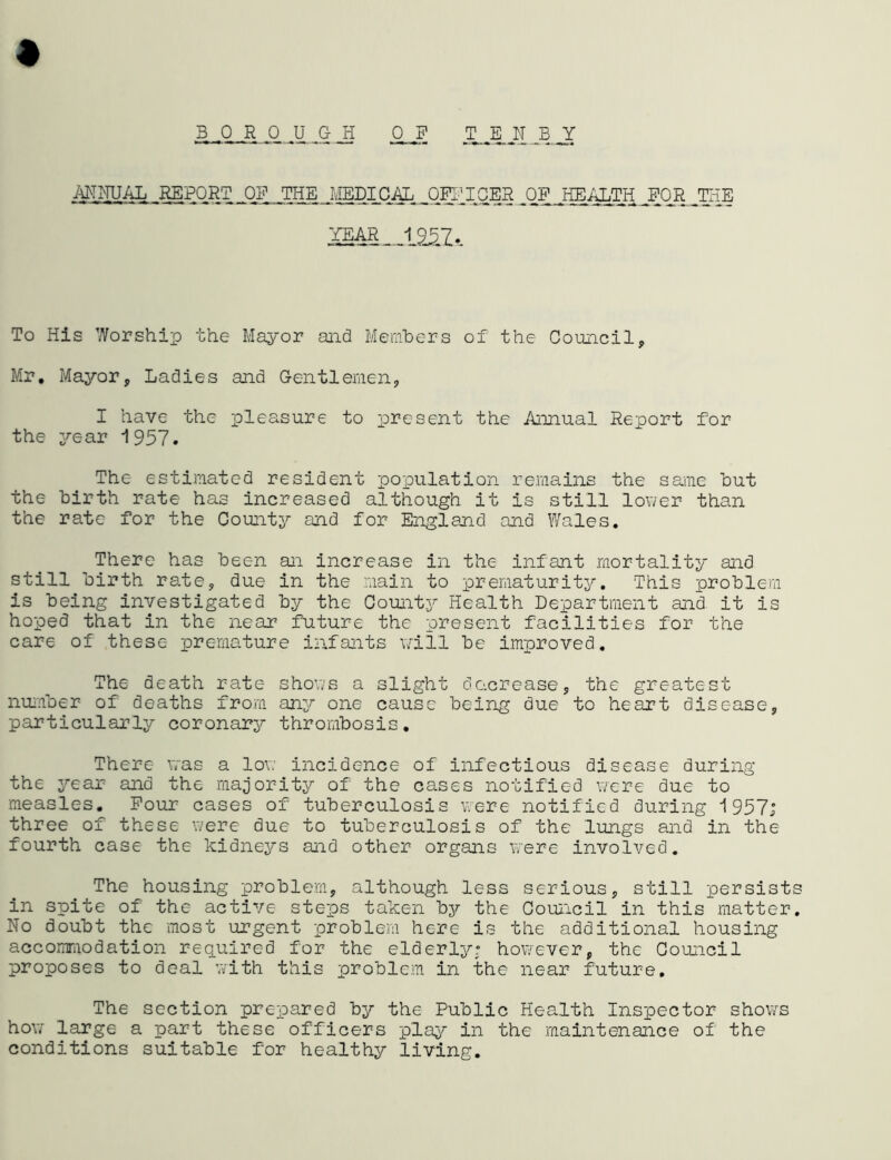 BOROUGH OF TENBY ANNUAL REPORT OF THE MEDICAL, OFFICER JDF jffiALTH FOR TEE To His Worship the Mayor and Members of the Council, Mr. Mayor, Ladies and Gentlemen, I have the pleasure to present the Annual Report for the year 1957. The estimated resident population remains the same but the birth rate has increased although it is still lower than the rate for the County and for England and Wales. There has been an increase in the infant mortality and still birth rate, due in the main to prematurity. This problem is being investigated by the County Health Department and it is hoped that in the near future the present facilities for the care of these premature infants will be improved. The death rate shows a slight decrease, the greatest number of deaths from any one cause being due to heart disease, particularly coronary thrombosis. There was a low incidence of infectious disease during the year and the majority of the cases notified were due to measles. Four cases of tuberculosis were notified during 1957; three of these were due to tuberculosis of the lungs and in the fourth case the kidneys and other organs were involved. The housing problem, although less serious, still persists in spite of the active steps taken by the Council in this matter. No doubt the most urgent problem here is the additional housing accommodation required for the elderly; however, the Council proposes to deal with this problem in the near future. The section prepared by the Public Health Inspector shows how large a part these officers play in the maintenance of the conditions suitable for healthy living.