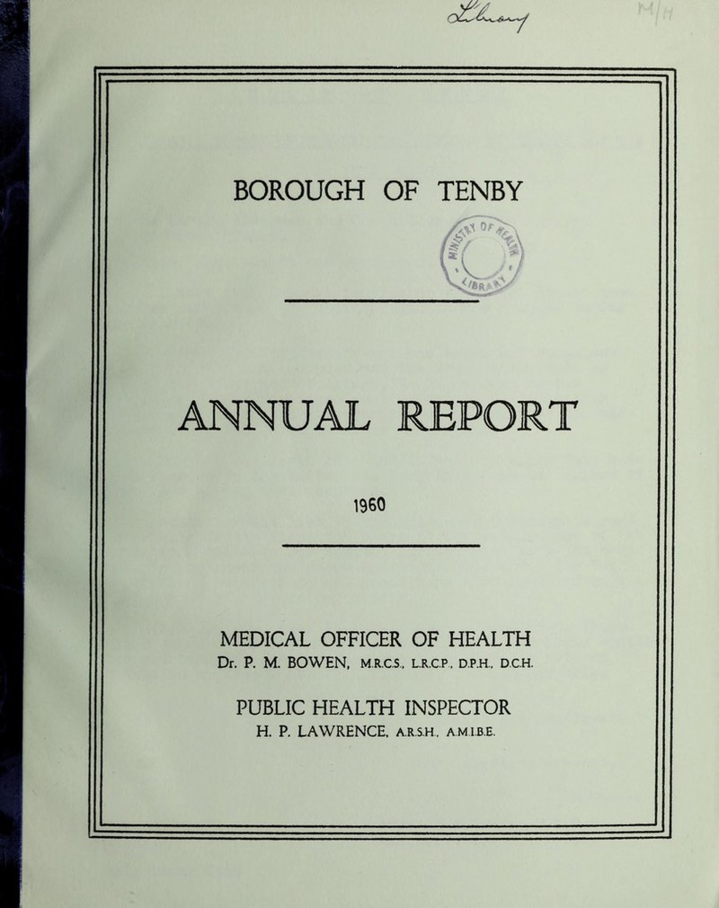 BOROUGH OF TENBY ANNUAL REPORT I960 MEDICAL OFFICER OF HEALTH Dr. P. M. BOWEN, M.R.C.S., L.R.C.P., D.P.H.. D.C.H. PUBLIC HEALTH INSPECTOR H. P. LAWRENCE, A.R.S.H, am I.B.E.