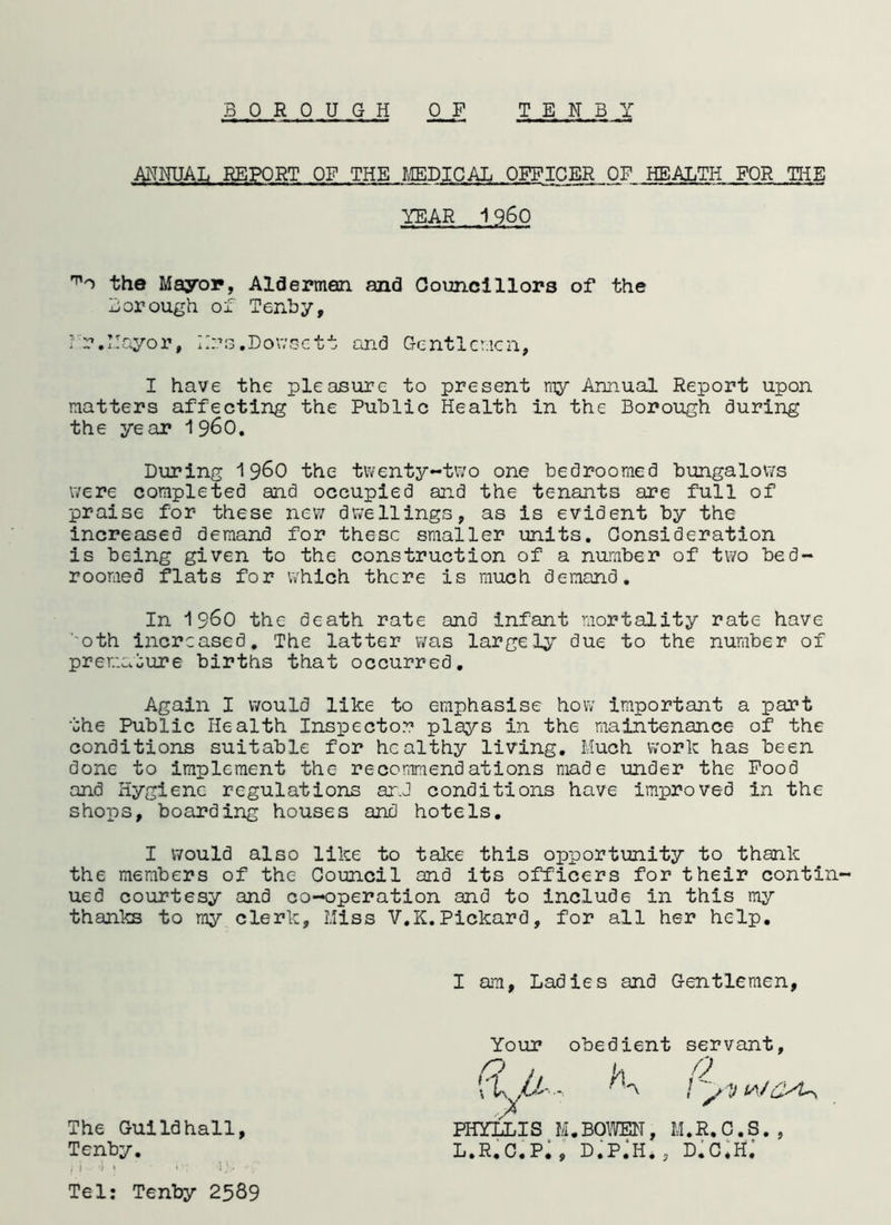 ANNUAL REPORT OF THE MEDICAL OFFICER OF HEALTH FOR THE YEAR 1960 the Mayor, Aldermen and Councillors of the Borough of Tenby, Nr.Mayor, Hrs.Dowsett and Gentlemen, I have the pleasure to present my Annual Report upon matters affecting the Public Health in the Borough during the year i960. During i960 the twenty-two one bedroomed bungalows were completed and occupied and the tenants are full of praise for these new dwellings, as is evident by the increased demand for these smaller units. Consideration is being given to the construction of a number of two bed- roomed flats for which there is much demand. In i960 the death rate and infant mortality rate have oth increased. The latter was largely due to the number of premature births that occurred. Again I would like to emphasise how important a part the Public Health Inspector plays in the maintenance of the conditions suitable for healthy living. Much work has been done to implement the recommendations made under the Food and Hygiene regulations arJ conditions have improved in the shops, boarding houses and hotels. I would also like to take this opportunity to thank the members of the Council and its officers for their contin- ued courtesy and co-operation and to include in this my thanks to my clerk. Miss V.K.Pickard, for all her help. I am, Ladies and Gentlemen, Your obedient servant, n . \A n /  VY The Guildhall, PHYLLIS M.BOWEN, M.R.C.S., Tenby. L.R.C.P^, D.PjH., D*C*Hj j i i » * 4)* v Tel: Tenby 2589