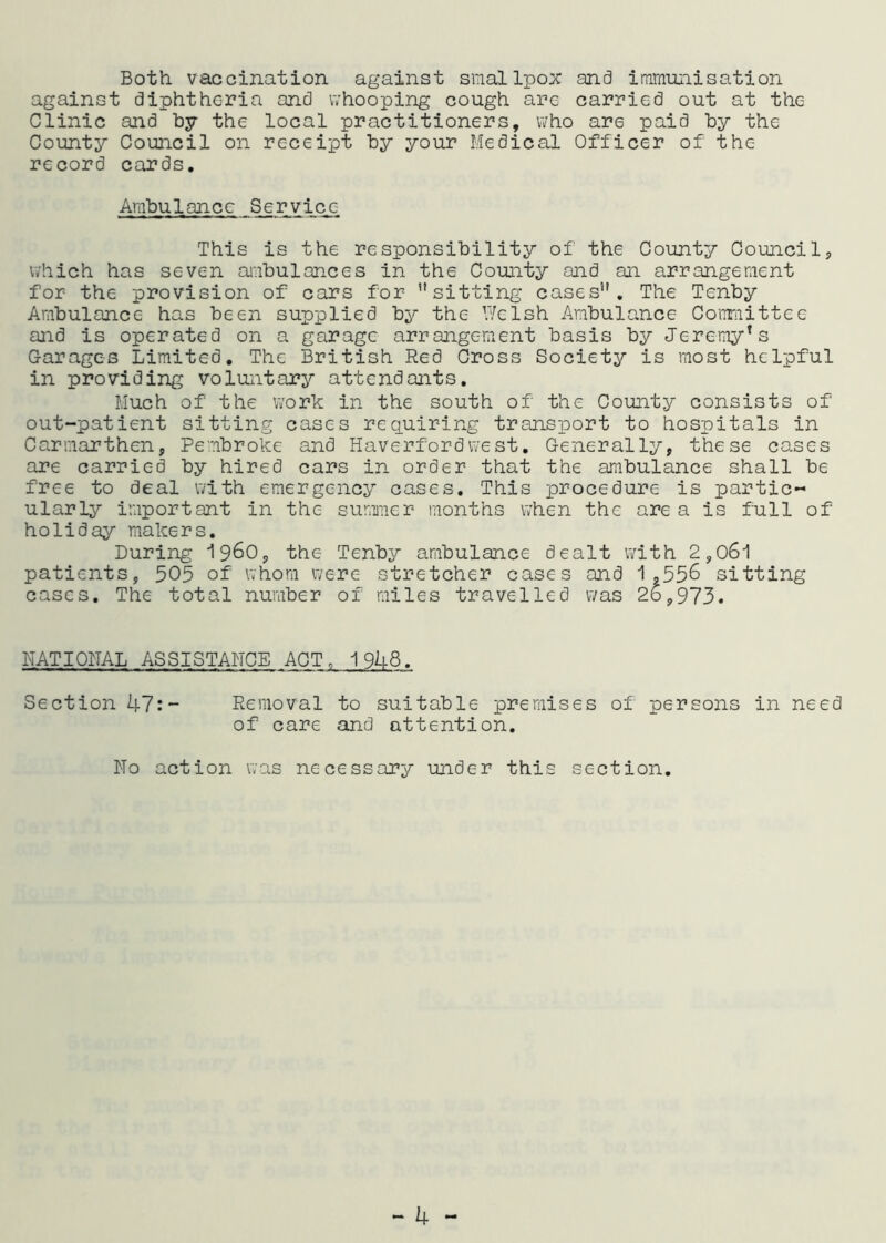 Both vaccination against smallpox and immunisation against diphtheria and whooping cough are carried out at the Clinic and by the local practitioners, who are paid by the County Council on receipt by your Medical Officer of the record cards. Ambulance Service This is the responsibility of the County Councils which has seven ambulances in the County and an arrangement for the provision of cars for ’’sitting cases”. The Tenby Ambulance has been supplied by the Welsh Ambulance Committee and is operated on a garage arrangement basis by Jeremy*s Garages Limited. The British Red Cross Society is most helpful in providing voluntary attendants. Much of the work in the south of the County consists of out-patient sitting cases requiring transport to hospitals in Carmarthen, Pembroke and Haverfordwest. Generally, these cases are carried by hired cars in order that the ambulance shall be free to deal with emergency cases. This procedure is partic- ularly important in the summer months when the are a is full of holiday makers. During i960, the Tenby ambulance dealt with 2,061 patients, 505 of whom were stretcher cases and 1,556 sitting cases. The total number of miles travelled was 2b,973. NATIONAL ASSISTANCE ACT, 1948. Section 47:~ Removal to suitable premises of persons in need of care and attention. No action was necessary under this section.