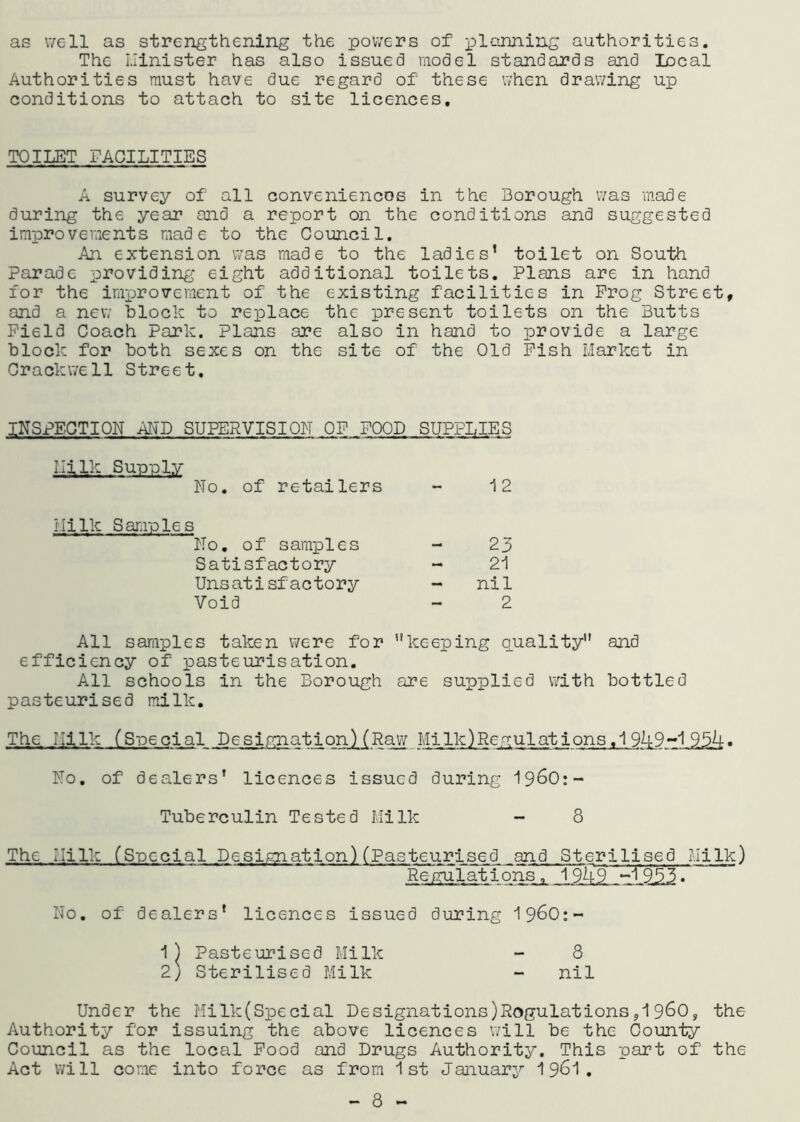 as well as strengthening the powers of planning authorities. The Minister has also issued model standards and local Authorities must have due regard of these when drawing up conditions to attach to site licences. TOILET FACILITIES A survey of all conveniences in the Borough was made during the year and a report on the conditions and suggested improvements made to the Council. An extension was made to the ladies’ toilet on South Parade providing eight additional toilets. Plans are in hand for the improvement of the existing facilities in Prog Street, and a new block to replace the present toilets on the Butts Field Coach Park. Plans are also in hand to provide a large block for both sexes on the site of the Old Pish Market in Crackwe 11 Street, INSPECTION AND SUPERVISION OF POOD SUPPLIES Milk Supply No. of retailers 12 Milk Samples No. of samples 23 Satisfactory 21 Unsatisfactory - nil Void 2 All samples taken were for keeping quality and efficiency of pasteurisation. All schools in the Borough are supplied with bottled pasteurised milk. The Milk (Special Designation)(Raw MiIk)Regulations,1949-1 954• No. of dealers’ licences issued during 1960:- Tuberculin Tested Milk - 8 The Milk (Special Designation) (Pasteurised and Sterilised Milk) Regulations, 194T~~1 955. “ No. of dealers’ licences issued during 19^0:- 1) Pasteurised Milk - 8 2) Sterilised Milk - nil Under the Milk(Special Designations)Regulations,19&0, the Authority for issuing the above licences will be the County Council as the local Food and Drugs Authority. This part of the Act will come into force as from 1st January 1961. - 8 -