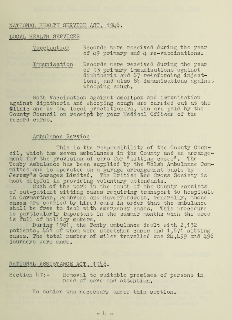 NATIONAL HEALTH SERVICE ACT, 194-6. LOCAL HEALTH SERVICES Vaccination Records were received during the year of 49 primary and 4 re-vaccinations. Immunisation Records were received during the year of 93 primary immunisations against diphtheria and 67 re-inforcing inject- ions, and also 84 immunisations against whooping cough. Both vaccination against smallpox and immunisation against diphtheria and whooping cough are carried out at the Glinic and by the local practitioners, who are paid by the County Council on receipt by your Medical Officer of the record cards. Ambulance Service This is the responsibility of the County Coun- cil, which has seven ambulances in the County and an arrange- ment for the provision of cars for sitting cases”. The Tenby Ambulance has been supplied by the Welsh Ambulance Com- mittee and is operated on a garage arrangement basis by Jeremy’s Garages Limited. The British Red Cross Society is most helpful in providing voluntary attendants. Much of the work in the south of the County consists of out-patient sitting cases requiring transport to hospitals in Carmarthen, Pembroke and Haverfordwest. Generally, these cases are carried by hired cars in order that the ambulance shall be free to deal with emergency cases. This procedure is particularly important in the summer months when the area is full of holiday makers. During 1 961 , the Tenby ambulance dealt with 2,132 patients, 461 of whom were stretcher cases and 1,671 sitting cases. The total number of miles travelled was 24,499 and 496 journeys were made. NATIONAL ASSISTANCE ACT„ 1948. Section 47:- Removal to suitable premises of persons in need of care and attention. No action was necessary under this section. - 4 -