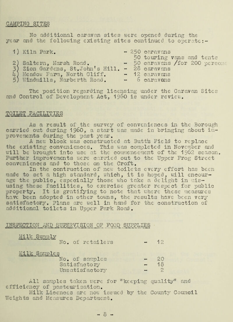 CAMPING SITES No additional caravan sites were opened year and the following existing sites continued 1) Kiln Park. 2) Saltern, Marsh Road. 3) Zion Gardens, St.John’s Hill. 4; Meadow Farm, North Cliff. 5) Windmills, Narberth Road. during the to operate - 250 caravans 30 touring vans and tents - 30 caravans /for 200 person 28 caravans 12 ce.ravans 6 caravans The position regarding licensing under the Caravan Sites and Control of Development Act, i960 is under review. TOILET FACILITIES As a result of the survey of conveniences in the Borough carried out during i960, a start was made in bringing about im- provements during the past year. A new block was constructed at Butt’s Field to replace the existing conveniences. This was completed in November and Will be brought into use at the commencement of the 1962 season. Further improvements were carried out to the Upper Frog Street conveniences and to those on the Croft. In the contraction of new toilets every effort has been made to set a high standard, which, it is hoped, will encour- age the public, especially those who take a delight in mis- using these facilities, to exercise greater respect for public property. It is gratifying to note that where these measures have been adopted in other towns, the results have been very satisfactory. Plans are well in hand for the construction of additional toilets in Upper Park Road. INSPECTION AND SUPERVISION OF FOOD SUPPLIES Milk Supply No. of retailers 1 2 Milk Samples No. of samples 20 Satisfactory - 18 Uns atisfactory 2 All samples taken were for keeping quality and efficiency of pasteurisation. Milk Licences arc now issued by the County Council Weights and Measures Department. - 8 -