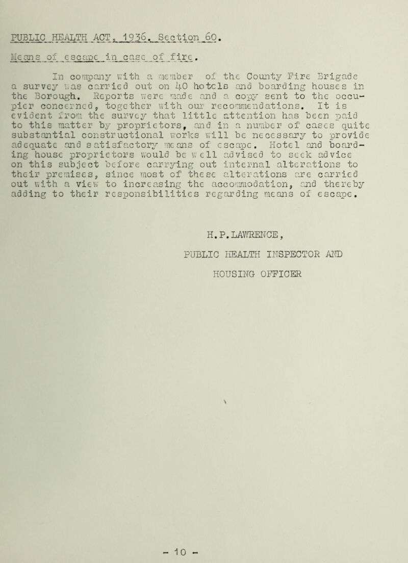 PUBLIC HEALTH ACT, 1936.. Section 60. Means of escape in case of fire. In company with a member of the County Fire Brigade a survey was carried out on 40 hotels and boarding houses in the Borough. Reports were made and a copy sent to the occu- pier concerned, together with our recommendations. It is evident from the survey that little attention has been paid to this matter by proprietors, and in a number of cases quite substantial constructional works will be necessary to provide adequate and satisfactory means of escape. Hotel and board- ing house proprietors would be well advised to seek advice on this subject before carrying out internal alterations to their premises, since most of these alterations are carried out with a view to increasing the accommodation, and thereby adding to their responsibilities regarding means of escape. H.P.LAWRENCE, PUBLIC HEALTH INSPECTOR AND HOUSING OFFICER \ - 10 -