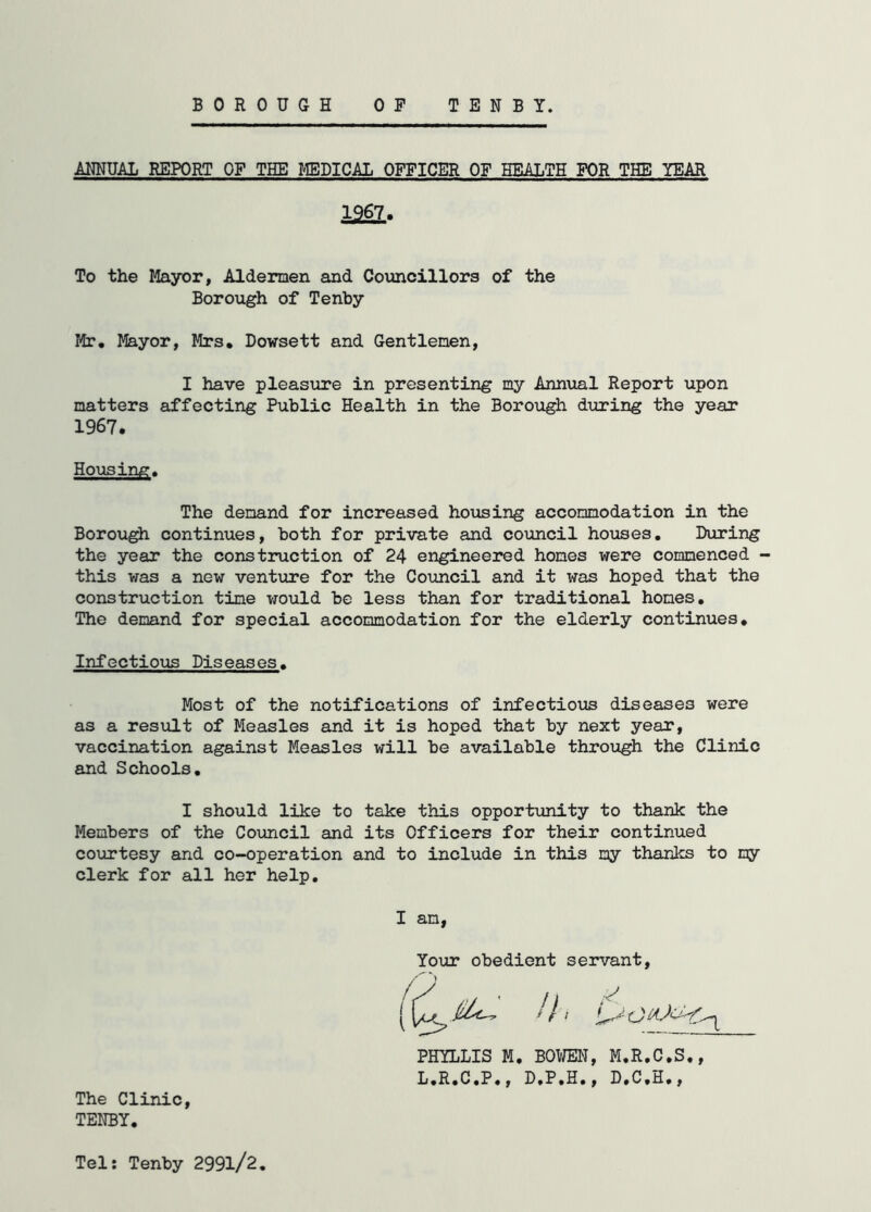 BOROUGH TENBY. 0 F ANNUAL REPORT OF THE MEDICAL OFFICER OF HEALTH FOR THE YEAR 1267. To the Mayor, Aldermen and Councillors of the Borough of Tenby Mr. Mayor, Mrs. Dowsett and Gentlemen, I have pleasure in presenting my Annual Report upon matters affecting Public Health in the Borough during the year 1967. Housing. The demand for increased housing accommodation in the Borough continues, both for private and council houses. During the year the construction of 24 engineered homes were commenced - this was a new venture for the Council and it was hoped that the construction tine would be less than for traditional hones. The demand for special accommodation for the elderly continues. Infectious Diseases. Most of the notifications of infectious diseases were as a result of Measles and it is hoped that by next year, vaccination against Measles will be available through the Clinic and Schools. I should like to take this opportunity to thank the Members of the Council and its Officers for their continued courtesy and co-operation and to include in this my thanks to my clerk for all her help. I am, Your obedient servant, PHYLLIS M. BOWEN, M.R.C.S., L.R.C.P., D.P.H., D.C.H., The Clinic, TENBY. Tel: Tenby 299l/2