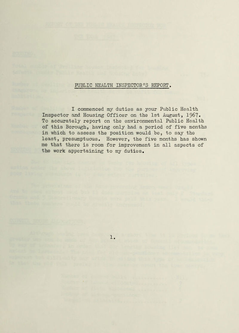 PUBLIC HEALTH INSPECTOR'S REPORT I commenced my duties as your Public Health Inspector and Housing Officer on the 1st August, 1967* To accurately report on the environmental Public Health of this Borough, having only had a period of five months in which to assess the position would be, to say the least, presumptuous. However, the five months has shown me that there is room for improvement in all aspects of the work appertaining to my duties. 1