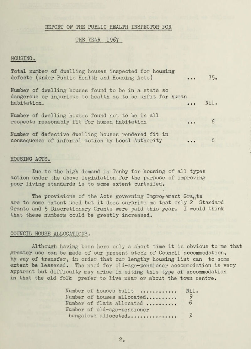 REPORT OP THE PUBLIC HEALTH INSPECTOR FOR THE YEAR 1967 HOUSING„ Total number of dwelling houses inspected for housing defects (under Public Health and Housing Acts) ... 75» Number of dwelling houses found to be in a state so dangerous or injurious to health as to be unfit for human habitation. ... Nil. Number of dwelling houses found not to be in all respects reasonably fit for human habitation ... 6 Number of defective dwelling houses rendered fit in consequence of informal action by Local Authority ... 6 HOUSING ACTS. Due to the high demand in Tenby for housing of all types action under the above legislation for the purpose of improving poor living standards is to some extent curtailed. The provisions of the Acts governing Improvement Grants are to some extent used but it does surprise me tnat only 2 Standard Grants and 5 Discretionary Grants were paid this year. I would think that these numbers could be greatly increased. COUNCIL HOUSE ALLOCATIONS. Although having been here only a short time it is obvious to me that greater use can be made of our present stock of Council accommodations by way of transfer, in order that our lengthy housing list can to some extent be lessened. The need for old-age-pensioner accommodation is very apparent but difficulty may arise in siting this type of accommodation in that the old folk prefer to live near or about the town centre. Number of houses built ............ Nil. Number of houses allocated 9 Number of flats allocated 6 Number of old-age-pensioner bungalows allocated...... .2 2