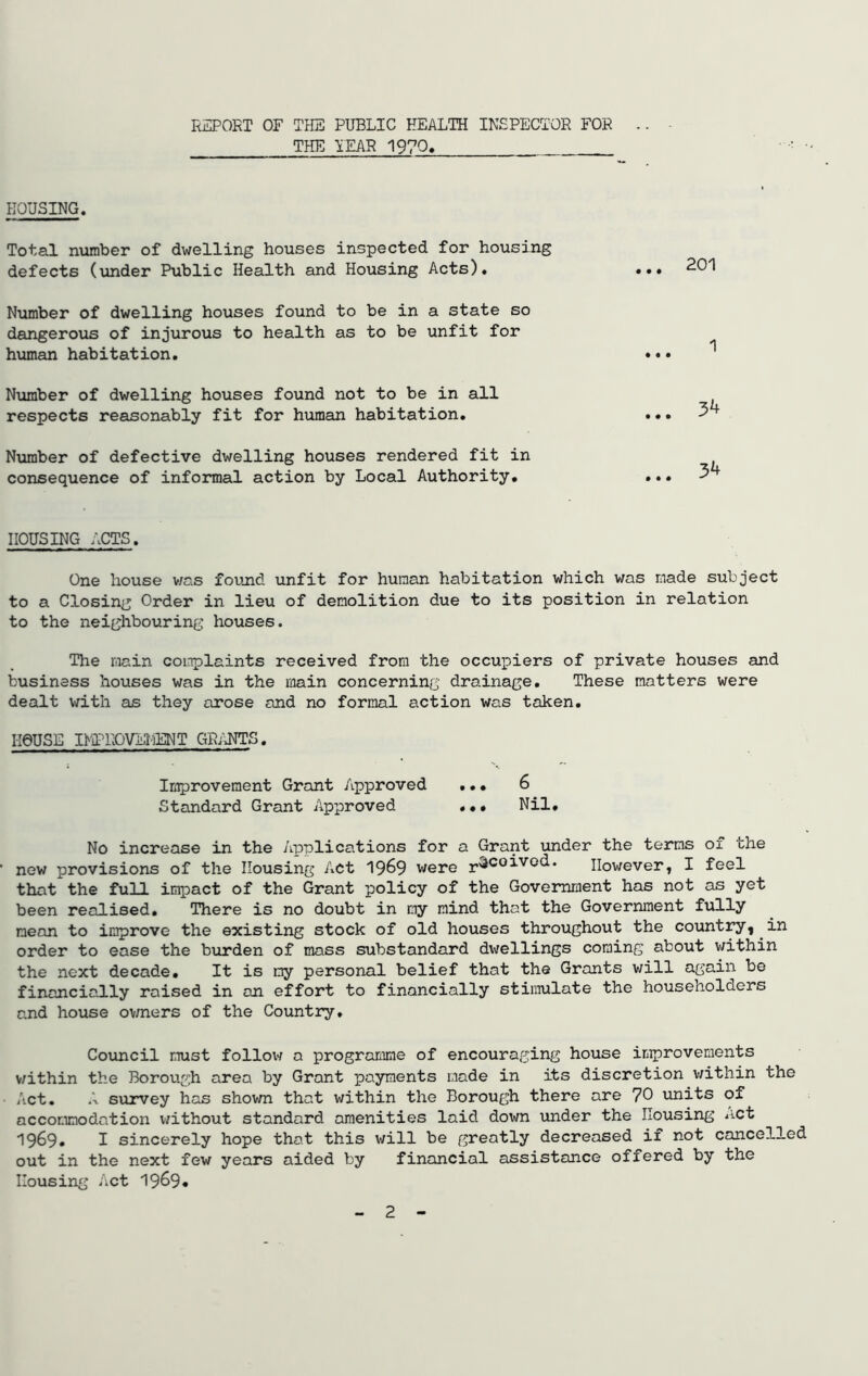 REPORT OF THE PUBLIC HEALTH INSPECTOR FOR .. THE YEAR 1970. HOUSING. Total number of dwelling houses inspected for housing defects (under Public Health and Housing Acts). Number of dwelling houses found to be in a state so dangerous of injurous to health as to be unfit for human habitation. Number of dwelling houses found not to be in all respects reasonably fit for human habitation. Number of defective dwelling houses rendered fit in consequence of informal action by Local Authority. • • • 201 1 • « • 34 34 HOUSING ACTS. One house was found unfit for human habitation which was made subject to a Closing Order in lieu of demolition due to its position in relation to the neighbouring houses. The main complaints received from the occupiers of private houses and business houses was in the main concerning drainage. These matters were dealt with as they arose and no formal action was taken. I-IQUSE IMPROVEl'iENT GRANTS. Improvement Grant Approved ... 6 Standard Grant Approved Nil, No increase in the Applications for a Grant under the terms of the new provisions of the Housing Act 19&9 were r^C0-*-V0(^* However, I feel that the full impact of the Grant policy of the Government has not as yet been realised. There is no doubt in my mind that the Government fully mean to improve the existing stock of old houses throughout the country, in order to ease the burden of mass substandard dwellings coming about within the next decade. It is my personal belief that the Grants will again be financially raised in an effort to financially stimulate the householders and house owners of the Country. Council must follow a programme of encouraging house improvements v/ithin the Borough area by Grant payments made in its discretion within the Act. A survey has shown that within the Borough there are 70 units of accommodation without standard amenities laid down under the Housing net 1969* I sincerely hope that this will be greatly decreased if not cancelled out in the next few years aided by financial assistance offered by the Housing Act 19^9* 2